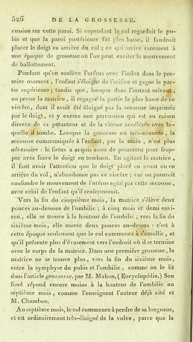 cussion sur celle paroi. Si cependant le col regnrdoit le pu- bis et que la paroi postérieure fût ] It's basse, il faudroit placer le doigt eu arrière du col ; ce qui arrive rarement à une époque de grossesse où l'on peut exciter le mouvement de ballottement. Pendant qu'on soulève l'ute'rus avec l'index dans le pre- mier moment , l'enfant s'éloigne de l'orifice et gagne la par- tie supérieure; tandis que, lorsque dans l'instant suivant, on presse la matrice , il regagne'la partie la plus basse de ce viscère, dont il avoit été éloigné par la secousse imprimée par le doigt, et y exerce une percussion qui est en raison directe de sa pesanteur et de la vitesse accélérée avec la- quelle il tombe. Lorsque la grossesse est très-avancée , la secousse communiquée à l'enfant, par la main , n'est plus nécessaire : le fœtus a acquis assez de pesanteur pour frap- per avec force le doigt en tombant. En agitant la matrice , il faut avoir l'attention que le doigt placé ou avant ou en arrière du col , n'abandonne pas ce viscère ; car on pourroit confondre le mouvement de l'ulérus agité par celle secousse , avec celui de l'enfant cjn'il renfenneroit. Vers la fin du cinquième mois, la matrice s'élève deux pouces au-dessous de l'ombilic ; à cinq mois et demi envi- ron , elle se trouve à la hauteur de l'onibilic ; vers la fin du sixième mois, elle monte deux pouces au-dessus : c'est à cette époque seulement que le col commence à s'amollir , et qu'il présente plus d'évasement vers l'endroit oii il se termine avec le corps de la matrice. Dans une première grossesse, la matrice ne se trouve plus, vers la fin du sixième mois, entre la symphyse du pubis et l'ombilic , comme on le lit dans l'article grossesse, par M. Mahon, ( Encyclopédie.) Son fond répond encore moins à la hauteur de l'ombilic au septième mois , comme l'enseignent l'auteur déjà cité et M. Chambon. Au septième mois, le col commence à perdre de sa longueur, et est ordinairement très-éloigné de la vulve , parce que la