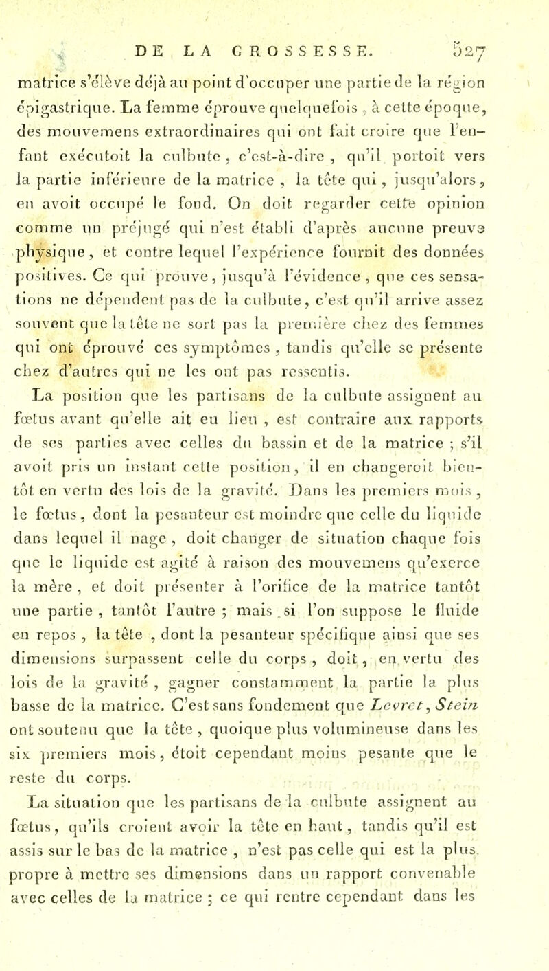matrice s'clè'/e ddjàau point d'occuper une partie de la rég^ion épigastricjue. La femme éprouve cjnelquel'ois , à celte époque, des mouvemens extraordinaires qui ont fait croire que l'en- fant executoit la culbute , c'est-à-dire , qu'il portoit vers la partie inférieure de la matrice , la tête qui, jusqu'alors, en avoit occupé le fond. On doit regarder cette opinion comme un préjugé qui n'est établi d'ajirès aucune preuvs physique, et contre lequel l'expérience fomnit des données positives. Ce qui prouve, jusqu'à l'évidence , que ces sensa- tions ne dépendent pas de la culbute, c'est qii'il arrive assez souvent que la tête ne sort pas la première cliez des femmes qui ont éprouvé ces symptômes , tandis qu'elle se présente chez d'autres qui ne les ont pas ressentis. La position que les partisans de la culbute assignent au fœtus avant qu'elle ait eu lieu , est contraire aux rapports, de ses parties avec celles du bassin et de la matrice ; s'il avoit pris un instant cette position, il en changeroit bien- tôt en vertu des lois de la gravité. Dans les premiers mois , le fœtus, dont la pesanteur est moindre que celle du liquide dans lequel il nage , doit changer de situation chacpie fois que le liquide est agité à raison des mouvemens qu'exerce la mère , et doit présenter à l'orifice de la matrice tantôt une partie, tantôt l'autre ; mais , si l'on suppose le fluide en repos , la tête , dont la pesanteur spécifique ainsi que ses dimensions surpassent celle du corps, doit, en vertu des lois de la gravité , gagner constamment la partie la plus basse de la matrice. C'est sans fondement que Levrft, Ste'ui ont soutenu que la tcte , quoique plus volumineuse dans les six premiers mois, étoit cependant moins pesante que le reste du corps. La situation que les partisans de la culbute assignent au fœtus, qu'ils croient avoir la tête en haut, tandis qu'il est assis sur le bas de la matrice , n'est pas celle qui est la plus, propre à mettre ses dimensions dans un rapport convenable avec celles de la matrice ; ce qui rentre cependant dans les