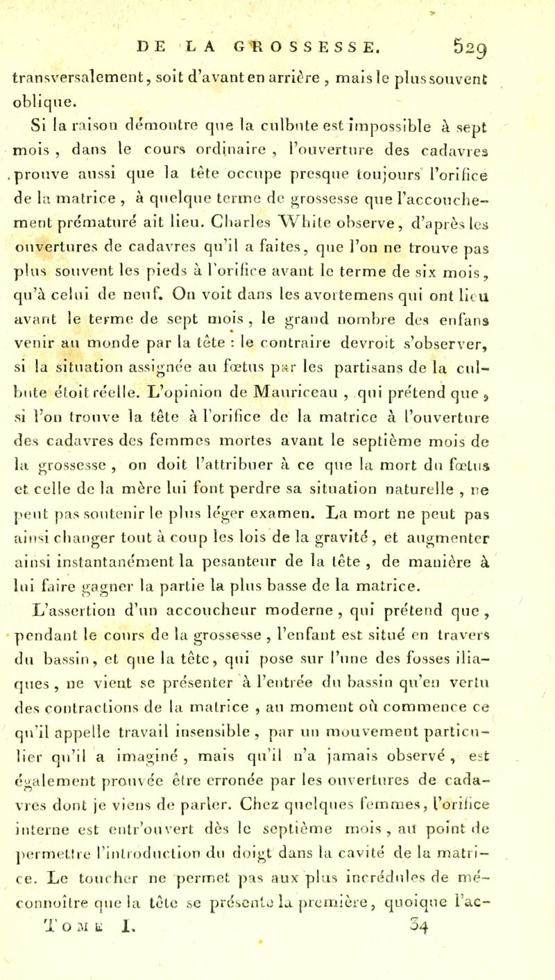 transversalement, soit d'avant en arrière , mais le plus souvent obliqne. Si la rnisoii démontre que la culbute est impossible à sept mois , dans le cours ordinaire , l'ouverture des cadavres prouve aussi que la tète occupe presque toujours l'orifice de la matrice , à quelque terme de j^rossesse que l'accouche- ment prématuré ait lieu. Cliurles Wliite observe, d'après les ouvertures de cadavres qu'il a faites, que l'on ne trouve pas plus souvent les pieds à Torilice avant le terme de six mois, qu'à celui de neuf. On voit dans les avoitemens qui ont lieu avant le terme de sept mois , le grand nombie des enfans venir au monde par la tète : le contraire devroit s'observer, si la situation assignée au fœtus par les partisans de la cul- bute étoit réelle. L'opinion de Mauriceau , qui prétend que , si l'on trouve la tête à l'orifice de la matrice à l'ouverture des cadavres des femmes mortes avant le septième mois de la grossesse , on doit l'attribuer à ce que la mort du fœtus et celle de la mère lui font perdre sa situation naturelle , ne jit'ut pas so\itenir le plus léger examen. La mort ne peut pas aiiisi changer tout à coup les lois de la gravité , et augmenter ainsi instantanément la pesanteur de la lête , de manière à lui faire gagner la partie la plus basse de la matrice. L'assertion d'un accoucheur moderne , qui prétend que , pendant le cours de la grossesse , l'enfant est situé en travers du bassin, et que la tête, qui pose sur l'une des fosses ilia- ques , ne vient se présenter à l'entrée du bassin qu'eu vertu des contractions de la matrice , au moment où commence ce qu'il ap])elle travail insensible, par un mouvement particu- lier qu'il a imaginé, mais qu'il n'a jamais observé, est également prouvée être erronée par les ouvertures de cada- vres dont je viens d(! parUîr. Chez quelques lemmes, l'ontice interne est enlr'ouvert dès le septième mois, aU point de jiermeltre l'introduction du doigt dans la cavité de la matri- ce. Le toucher ne permet pas aux plus incrédules de mé- connoître que la tête se préscnlo la première, quoique l'ac- T o M Kl, 34