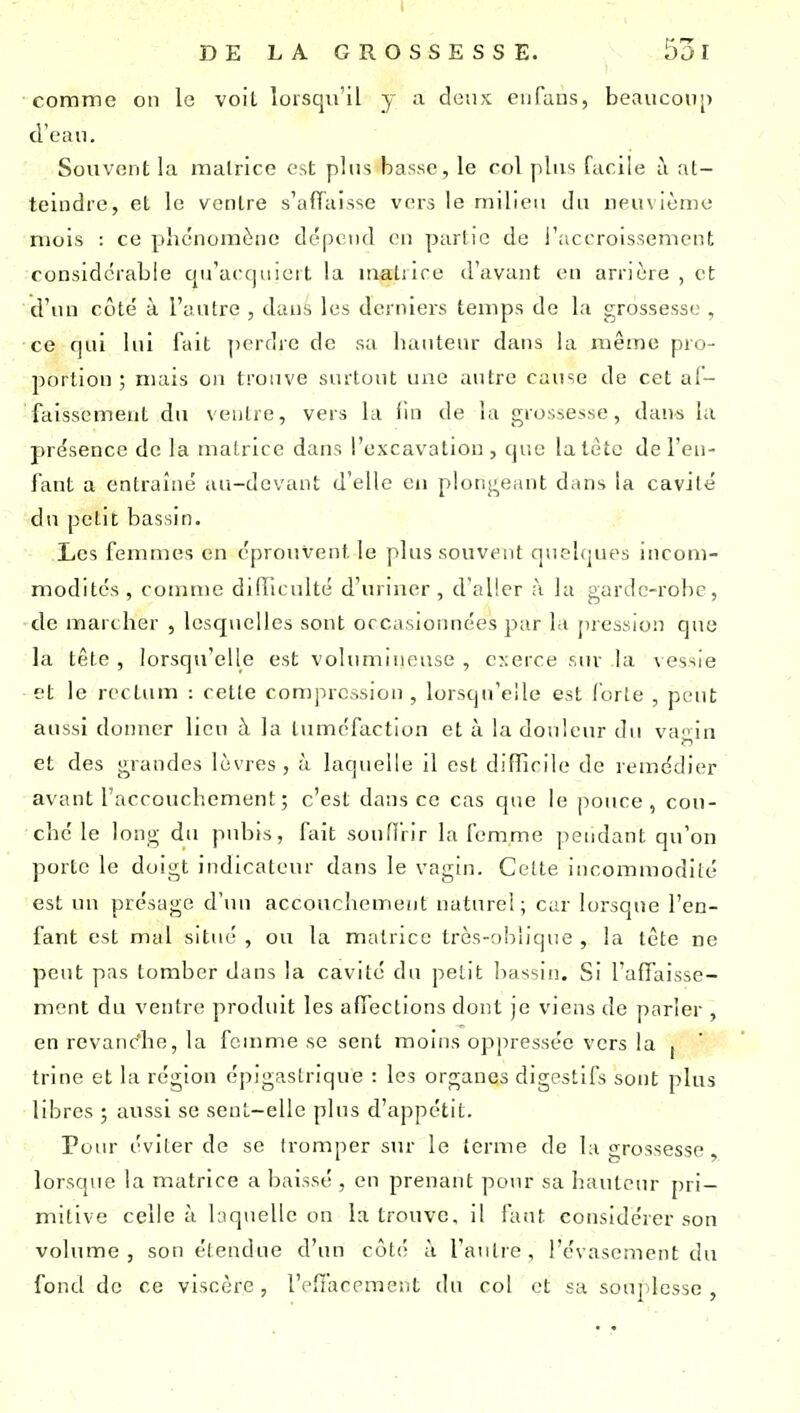 comme on le voit lorsqu'il y a doux cufaus, beaucoup d'eau. Souvont la malrlce est plus basse, le roi plus facile à at- teindre, et le venlre s'affaisse vers le milieu du neuvième mois : ce phénomène dépend en partie de l'accroissement; considérable cpraccpncit la malrire d'avant en arrière , et d'iui côté à l'autre , dans les derniers temps de la grossesse , ce rjul lui fait ])erdre de sa luuiteur dans la même pro- ])ortion ; mais on tronve surtont une antre canse de cet al- faissement du ventre, vers la (in de la grossesse, dans la présence de la matrice dans l'excavation , que la tète de l'en- fant a entraîné aa-devant d'elle en plongeant dans la cavité dn petit bassin. Les femmes en éprouvent le plus souvent quelques incom- modités, comme difîlculté d'uriner, d'aller à la gardc-rolic, de marcher , lesquelles sont occasionnées par la pi ession que la tête , lorsqu'elle est volumineuse , exerce sur la v essie et le rectum : cette compression, lorsqu'elle est forte , peut aussi donner lieu à la tuméfaction et à la douleur du vagin et des grandes lèvres, à laquelle il est difficile de remédier avant l'accouchement ; c'est dans ce cas que le pouce, cou- ché le long dn pubis, fait souffrir la femme pendant qu'on porte le doigt indicateur dans le vagin. Cette incommodité est un présage d'un accouchement naturel; car lorsque l'en- fant est mal situé , ou la matrice très-nhiique , la tête ne peut pas tomber dans la cavité du petit bassin. Si l'affaisse- ment du ventre produit les affections dont je viens de parler , en revanc'he, la fournie se sent moins oppressée vers la , trine et la région épigastrique : les organes digestifs sont plus libres ; aussi se sent-elle plus d'appétit. Pour éviter de se tromper sur le terme de la grossesse, lorsque la matrice a baissé , en prenant pour sa hauteur pri- mitive celle à hiquellc on la trouve, il faut considérer son volume, son é(endue d'un côtcï à l'autre, l'évasement du fond de ce viscère, l'effacement du col et sa souj lesse ,