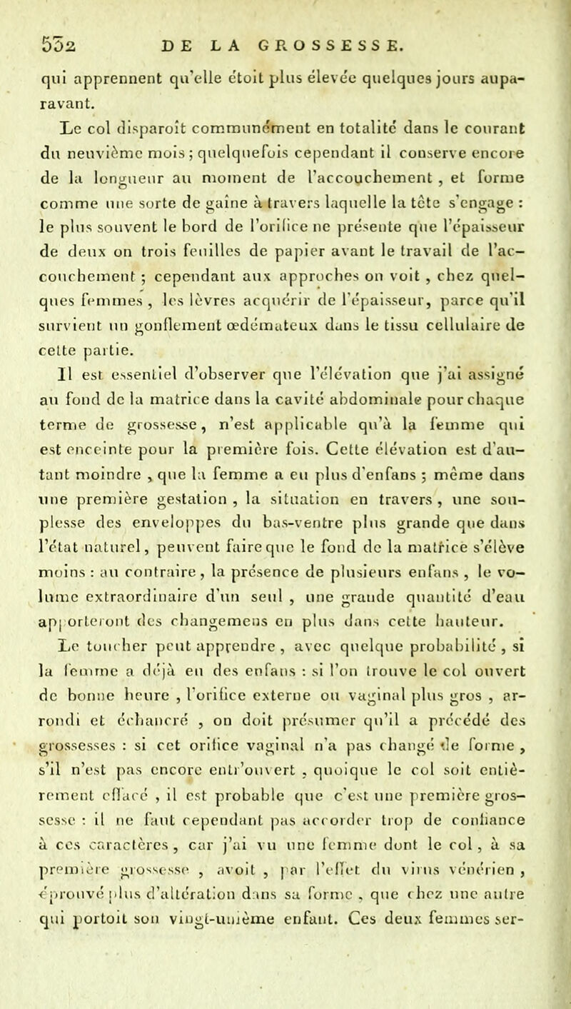 qui apprennent qu'elle e'toit plus éleve'c quelques jours aupa- ravant. Le col (lisparoît communément en totalité' dans le courant du neuvième mois; quelquefois cependant il conserve encore de la lonu;ueur au moment de l'accouchement , et forme comme une sorte de gaine à travers laquelle la tctc s'engage : le plus souvent le bord de l'orilire ne jîréseiite que l'épaisseur de deux on trois feuilles de paj^ier avant le travail de l'ac- couchement ; cependant aux approches ou voit , chez quel- ques femmes , les lèvres acquérir de l'épaisseur, parce qu'il survient un gonflement œdémateux dans le tissu cellulaire de cette partie. Il est cssenliel d'observer que l'élévation que j'ai assigné au fond de la matrice dans la cavité abdominale pour chaque terme de grossesse, n'est applicable qu'à la femme qui est enceinte pour la première fois. Cette élévation est d'au- tant moindre , que lu femme a eu plus d'enfans ; même dans \^ue première gestation , la situation en travers , une sou- plesse des enveloppes du bas-ventre plus grande que dans l'état naturel, peuvent faire que le fond de la matrice s'élève moins : au contraire, la présence de plusieurs enfans , le vo- lume extraordinaire d'un seul , une grande quantité d'eau api orleKjiit des changemens en plus dans cette hauteur. Le tuiuher peut apprendre , avec quelque probabilité, sî la leuime a déjà en des enfans : si l'on trouve le col oiivert de bonne heure , l'oriOce externe ou vaginal plus gros , ar- rondi et échancré , on doit présumer qu'il a précédé des grossesses : si cet orilice vaginal n'a pas changé de forme , s'il n'est pas encore entr'oiuert , quoique le col soit entiè- rement cdacé , il est probable que c'est une première gros- sesse : il ne faut cependant pas accorder trop de conliance à ces caractères , car j'ai vu une fenmu' dont le col, à sa première grossesse , avoit , par l'elîet du virus vénéiien , «prouvé iilus d'altération d:uis sa forme . que chez une autre qui portoit son vingt-uiuème enfant. Ces deux feiiunes ser-