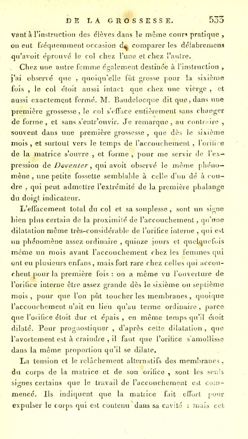 vant à l'instruction des élèves dans le même cour' pratique , on eut fréquemment occasion d^^ comparer les délabreniens qu'avoit éprouvé le col chez l'une et chez l'autre. Chez une autre femme également destinée à l'instruction , j'ai observé que , quoiqu'elle fût grosse pour la sixième fois , le col étoit aussi intact que chez une vierge , et aussi exactement fermé. M. Baudelocqiie dit que. dans ime première grossesse, le col s'effiice entièrement sans changer de forme, et sans s'entr'onvir. Je remarque, au conti'ire , souvent dans une première grossesse , que dès le sixième mois , et surtout vers le temps de i'accoiu hement , l'onii' e de la matrice s'ouvre , et forme , pour me servir de l'ex- pression de D&venter ^ qui avoit observé le même phéno- mène, une petite fossette semblaiile à celle d'nu dé à cou- dre , qui peut admettre l'extrémité de la première phalange du doigt indicateur. L'effacement total du col et sa souplesse , sont un signe l)ien plus certain de la proximité de l'accouchement, qu'une dilatation même très-considérable de l'orilice interne , qui est un phénomène assez ordinaire , quinze jours et quelquefois même un mois avant l'accouchement chez les (enunes qui ont eu plusieurs enfans, mais fort rare chez celles cpii accou- chent pour la première fois : on a même vu l'ouverture de l'orilice interne être assez grande dès le sixième ou septième mois , pour que l'on pvit toucher les membranes , quoique l'accouchement n'ait eu lieu qu'au terme ordinaire , parce que l'orifice étoit dur et épais , en même temps qu'il cloit dilaté. Pour prognostiquer , d'après celte dilatation , que l'avortement est à craindre , il faut que l'orifice s'amollisse dans la même proportion qu'il se dilate. La tension et le relâchement alternatifs des memlirancs, du corps de la matrice et de son orilice , sont les seuls signes certains que le travail de l'accouchement e^t com- mencé. Ils mdiqucnt que la matiice fait effort pour expulser le coips qui est conleiui dans sa cavité : ruais cet
