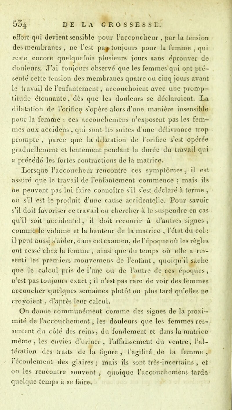 eflbrt qui devient sensible pour l'arconcbeiir , par la tension des membranes , ne Test paj^ toujours pour la femme , qui reste encore quelquefois plusieurs jours sans c'prouver de douleurs. J'ai toujours observé que les femmes qui ont pré- senté cette tension des membranes quatre ou cinq jours avant le travail de l'enfantement, accouchoient avec une promp- titude étonnante, dès que les douleiu's se déclaroient. La dilatation de l'orifice s'opère alors d'une mariière insensible pour la femme ; ces accouchemens n'exposent pas les fem- mes aux accidens , qui sont les suites d'une délivrance trop prompte , parce que la dilatation do l'orifice s'est opérée graduellement et lentement pendant la durée du travail qui a précédé les fortes contractions de la matrice. Lorsque l'accoucheur rencontre ces symptômes , il est assuré que le travail de l'enfantement commence ; mais ils ne peuvent pas lui faire connoître s'il s'est déclaré à terme , ou s'il est le produit d'une cause accidentelle. Pour savoir s'il doit favoriser ce travail ou chercher à le suspendre en cas qu'il soit acrideulel , il doit recourir à d'autres signes , comme, le volume et la hauteur de la matrice , l'étnt du col : il peut aussi s'aider, dans cet examen, de l'époque où les règles ont cessé chez la [eiume , ainsi que du temps où elle a res- senti les premiers mouvemens de l'enfant, quoiqu'il sache que le calcul pris de l'une ou de l'autre de ces épcxjucs, n'est pas tou|ours exact ; il n'est pas rare de voir des femmes accoucher ijuelques semaines plulôl ou plus tard qu'elles ne croyoieut, d'après leur calcul. On donne commiuiément comme des signes de la proxi- mité de raccoucliemeut , les douleurs que les femmes res- sentent du coté des reins, du fondement et dans la matrice même, les envies d'uriner, l'affaissement du ventre, l'al- tération des traits de la ligure , l'agilité do la femme , I écoulement des glaires; mais ils sont très-incertains , et on les rencontre souvent , quoique l'accoucbemcnt tarde quelque temps à se faire.