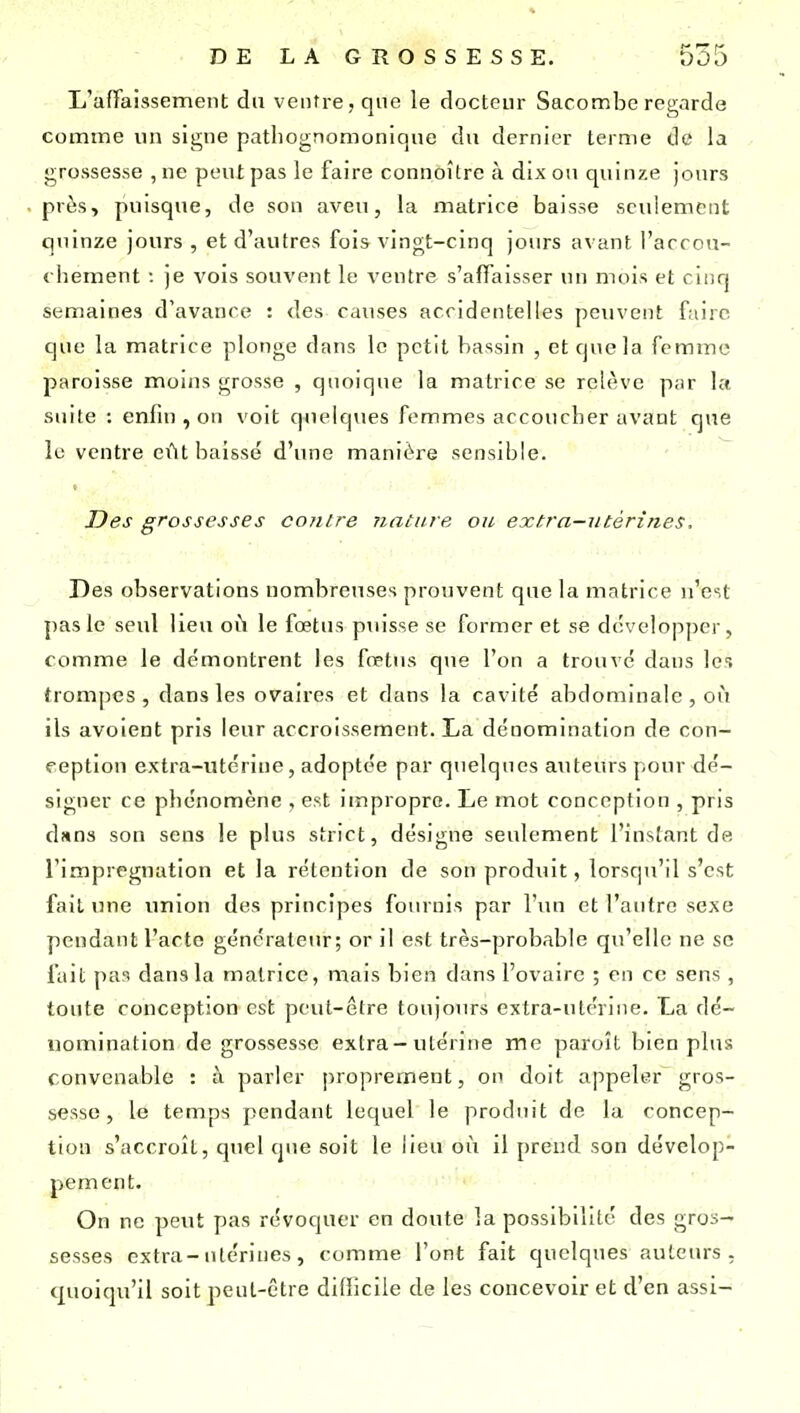 L'afTaissement du ventre, que le docteur Sacombe regarde comme un signe patliognomonique du dernier terme de la grossesse ,ne peut pas le faire connoître à dix on quinze jours près, puisque, de son aveu, la matrice baisse seulement quinze jours , et d'autres fois vingt-cinq jours avant i'arcon- chement : je vois souvent le ventre s'alfaisser un mois et cinq semaines d'avance : des causes accidentelles peuvent faire que la matrice plonge dans le petit bassin , et que la femme paroisse moins grosse , quoique la matrice se relève par ht suite : enfin , on voit quelques femmes accoucher avant que le ventre eût baissé d'une manière sensible. Des grossesses contre nature ou extra—utérines. Des observations nombreuses prouvent que la matrice n'est pas le seul lieu où le fœtus puisse se former et se développer, comme le démontrent les fœtus que l'on a trouvé dans les trompes, dans les ovaires et dans la cavité abdominale, où ils avoient pris leur accroissement. La dénomination de con- ception extra-utérine, adoptée par quelques auteurs pour dé- signer ce phénomène , est impropre. Le mot conception , pris dîtns son sens le plus strict, désigne seulement l'instant de l'imprégnation et la rétention de son produit, lorsqu'il s'est fait une union des principes fournis par l'un et l'antre sexe pendant l'acte générateur; or il est très-probable qu'elle ne se fait pas dans la matrice, mais bien dans l'ovaire ; en ce sens , toute conception est peut-être toujours cxtra-utérnie. La dé- uomination de grossesse extra-utérine me paroît bien plus convenable : à parler proprement, on doit appeler gros- sesse, le temps pendant lequel le produit de la concep- tion s'accroît, qtiel que soit le lieu où il prend son dévelop- pement. On ne peut pas révoquer en doute la possibilité des gros- sesses extra-utérines, comme l'ont fait quelques auteurs , quoiqu'il soit peut-être difficile de les concevoir et d'en assi-