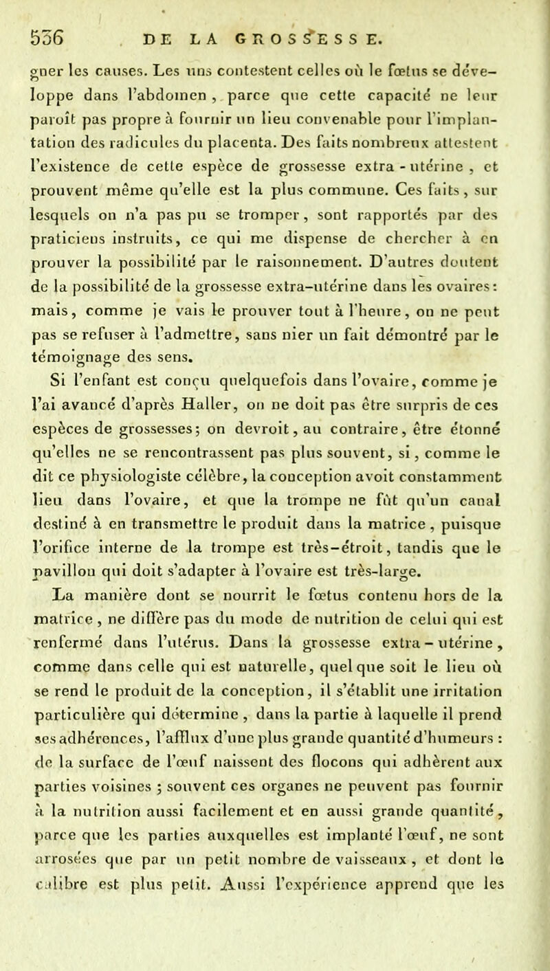 o;ner les causes. Les nus contestent celles où le fœtus se déve— o loppe dans l'abdomen , parce que cette capacité ne leur paroît pas propre à fournir un lieu convenable pour l'implan- tation des radicules du placenta. Des faits nombreux attestent l'existence de cette espèce de grossesse extra - utérine , et prouvent même qu'elle est la plus commune. Ces faits, sur lesquels on n'a pas pu se tromper, sont rapportés par des praticiens instruits, ce qui me dispense de chercher à en prouver la possibilité par le raisonnement. D'autres doutent do la possibilité de la grossesse extra-utérine dans les ovaires: mais, comme je vais le prouver tout à l'heure, ou ne peut pas se refuser c\ l'admettre, sans nier un fait démontré par le témoignage des sens. Si l'enfant est conçu quelquefois dans l'ovaire, comme je l'ai avancé d'après Haller, on ne doit pas être surpris de ces espèces de grossesses; on devroit, au contraire, être étonné qu'elles ne se rencontrassent pas plus souvent, si, comme le dit ce physiologiste célèbre, la conception avoit constamment; lieu dans l'ovaire, et que la trompe ne fût qu'un canal destiné à en transmettre le produit dans la matrice , puisque l'orifice interne de la trompe est très-étroit, tandis que le pavillon qui doit s'adapter à l'ovaire est très-large. La manière dont se nourrit le fœtus contenu hors de la matrice , ne diffère pas du mode de nutrition de celui qui est renfermé dans l'utérus. Dans la grossesse extra - utérine, eomme dans celle qui est naturelle, quelque soit le lieu où se rend le produit de la conception, il s'établit une irritation particulière qui détermine , dans la partie à laquelle il prend ses adhérences, l'afïlux d'une j)lus grande quantité d'humeurs : do la surface de l'œuf naissent des flocons qui adhèrent aux parties voisines ; souvent ces organes ne peuvent pas fournir à la nutrition aussi facilement et en aussi grande quantité, parce que les parties auxquelles est implanté l'œuf, ne sont arrosées que par un petit nombre de vaisseaux , et dont le Citlibre est plus petit. Aussi l'expérience apprend que les