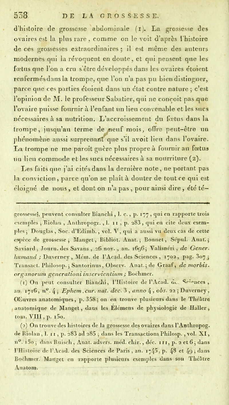 d'histoire de grossesse abdominale (i). La grossesse des ovaires est la pins rare . comme on le voit d'après l'histoire de ces grossesses extraordinaires ; il est même des auteurs modernes qui la révoquent en doute, et qui pensent que les fœtus que l'on a cru s'être développés dans les ovaires étoient renfermés dans la trompe, que l'on n'a pas pu bien distinguer, parce que ces parties étoient dans un état contre nature ; c'est l'opinion de M. le professeur Sabatier, qui ne conçoit pas que l'ovaire puisse fournir à l'enfant un lieu convenable et les sucs nécessaires à sa nutrition. L'accroissement du flrtus dans la trompe, jusqu'au terme de neuf mois^ oiïre peut-être un phénomène aussi surprenant cjue s'il avoit lieu dans l'ovaire. La trompe ne me paroît guère plus propre à fournir au fœtus un lieu commode et les sucs nécessaires à sa nourriture (2). Les faits que j'ai cités dans la dernière note, ne portant pas la conviction, parce qu'on se plaît à douter de tout ce qui est (■loigué de nous, et dont on n'a pas , pour ainsi dire , été té- grosspssc^l, peuvent consulter Bianchi, 1. c., p. 177 , cjni en rapporte trois i?'<empte.s ; lîiolavi , Anthropogr. ,1. 11 , p. 288, qni en cite deux exem- ples ; Douglas , Soc. tl'Edinib., vol. V, qui a aussi vu deux cas de cette e»pèco de grossesse ; Mangct, Bibliot. Anat. ; Bonnet, Sépul. Anat. 5 Saviard, Jonru. des Savans , 26 nov. , an. 1696; Valisnéri, de Gêner, hurnand ; Duverncy , Mém. de l'Acad. des Sciences, 1702, pag. 807 ; Transact. Pliilosop. ; Santorinus, Obscrv. Anat.; de Graaf, de morbis. organorum geuerationi inservienlinm ; Boëbmer. (1) On peut consulter BiancJii, l'Histoire de l'Acad. <]>. Srî^nces , an. 1716, n*'. 4 i Ephem .cur. nat. dcc. i , anno ^ , obs. aajDuverney, OEuvres anatomiques, p. 358; on en trouve plusieurs dans le Théâtre anatomique de Manget, dans les Elcmens de physiologie de Ilaller, toui. VIII, p. i5o. (2) On trouve des histoires de la grossesse des ovaires dans l'Anthropog. de Riolan ,1. 11, p. 283 ad 285 ; dans les Transactions Philosp., vol. XI, n. i5o; dans Euisch, Anat. advers. méd. cliir., déc. 111, p. 2 et 6 ; dans rHi.stoirc de l'Acad. des Sciences de Paris , an. 174^1 p. 4^ 49 i 'lans Boi-hinrr. Maugcl en r.opporle plusieurs exemples dans sou Théâtre Auatoni.
