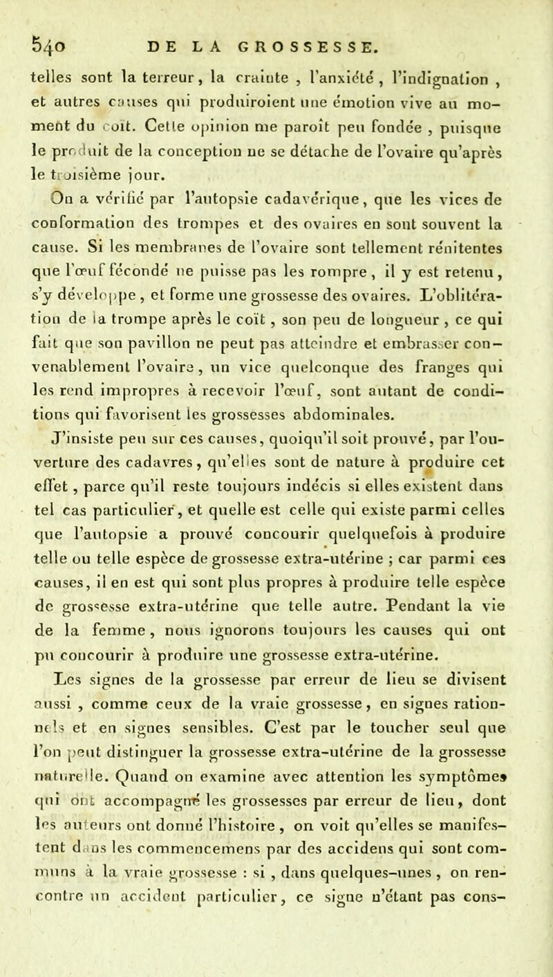 telles sont la terreur, la crainte , ranxicLé , l'indignation , et autres causes qui produiroient une émotion vive au mo- ment du coït. Celle opinion me paroît peu fondée , puisque le prr. iuit de la conception ne se détache de l'ovaire qu'après le ti jisième jour. On a vérifié par l'autopsie cadavérique, que les vices de conformation des trompes et des ovaires en sont souvent la cause. Si les membranes de l'ovaire sont tellement rénitentes que l'œuf fécondé ne puisse pas les rompre, il y est retenu, s'y développe , et forme une grossesse des ovaires. L'oblitéra- tion de la trompe après le coït, son peu de longueur , ce qui fait que son pavillon ne peut pas atteindre et embras.er con- venablement l'ovaire, un vice quelconque des franges qui les rend impropres à recevoir l'œuf, sont autant de condi- tions qui favorisent les grossesses abdominales. J'msiste peu sur ces causes, quoiqu'il soit prouvé, par l'ou- verture des cadavres, qu'elles sont de nature à produire cet effet, parce qu'il reste toujours indécis si elles existent dans tel cas particulier , et quelle est celle qui existe parmi celles que l'autopsie a prouvé concourir quelquefois à produire telle ou telle espèce de grossesse extra-utérine ; car parmi ces causes, il en est qui sont plus propres à produire telle espèce de grossesse extra-utérine que telle autre. Pendant la vie de la femme, nous ignorons toujours les causes qui ont pu concourir à produire une grossesse extra-utérine. Les signes de la grossesse par erreur de lieu se divisent aussi , comme ceux de la vraie grossesse, en signes ration- nels et en signes sensibles. C'est par le toucher seul que l'on peut distinguer la grossesse extra-utérine de la grossesse naturelle. Quand on examine avec attention les symptôme» qui ont accompagnt; les grossesses par erreur de lieu, dont les auteurs ont donné l'histoire , on voit qu'elles se manifes- tent drins les commencemens par des accideus qui sont com- muns à la vraie grossesse : si , dans quelques-unes , on ren- contre un accident particulier, ce signe n'étant pas cons-