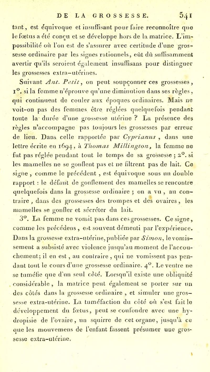 tant, est équivoque et insufTi^ant pourfulre reconnoître que le loetiis a été conçu et se développe hors de l;i matrice. L im- possibilité où l'on est de s'assurer avec certitude d'une gros- sesse ordinaire par les signes rationnels, eût dû suffisamment avertir qu'ils seroient également insufïisans pour distinguer les grossesses exlra-utcrines. Suivant Ant. Petit, on peut soupçonner ces grossesses, 1°. si la femme n'éprouve qu'une diminution dans ses règles, qui continuent de couler aux époques ordinaires. Mais ne voit-on pas des femmes être réglées quelquefois pendant toute la durée d'une grossesse utérine ? La présence des règles n'accompagne pas toujours les grossesses par erreur de lieu. Dans celle rapportée par Cvpi'itinics , dans ime lettre écrite eu 1694, à l'homas Millingtori, la femme ne fut pas réglée pendant tout le temps de sa grossesse ; 2,°. si les mamelles ne se gonflent pas et ne filtrent pas de lait. Ce signe , comme le précédent , est équivoque sous un double rapport : le défaut de gonflement des mamelles se rencontre quelquefois dans la grossesse ordinaire ; on a vu , au con- traire , dans des grossesses des trompes et des ovaires, les mamelles se ^ronfler et sécréter du lait. 3^. La femme ne vomit pas dans ces grossesses. Ce signe, comme les précédens , est souvent démenti par reypcrieuce. Dans la grossesse extra-utérine,publiée par Simon, levorais- sement a subsisté avec violence jusqu'au moment de l'accou- chement; il en est, au contraire , qui ne vomissent pas pen- dant tout le cours d'une grossesse ordinaire. 4°. Le ventre ne se tuméfie que d'un seul coté. Lorsqu'il existe une obliquité . considérable , la matrice peut également se porter sur im des côtés dans la grossesse ordmaire , et simuler une gros- sesse extra-utérine. La tuméfaction du côté oû s'est fuit le développement du fœlus, peut se confondre avec une hy- dropisie de l'ovaire, un squirre de cet organe, jusqu'à ce que les mouvemens de l'enfant fassent présumer une gros- sesse extra-utérine.