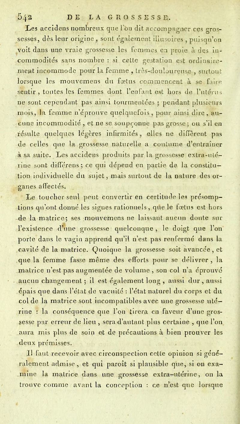 Les accidens nombreux que 1 bu dit accomptigucr ces gros- sesses, dès leur origine , sont ('gaiement illusoires , puisqu'on ^voit dans une vraie grossesse les ft-mnies en proie ii des in- commodités sans nombre : si cette gestation est ordinaire- ment incommode pour la femme , Irès-donljureusc , surtout lorsque les mouvemens du fœtus commencent ù se faire sentir, toutes les femmes dont l'enfant est hors de l'utérus ne sont cependant pas ainsi tourmentées ; pendant plusieurs mois, la femme n'éprouve quelquefois, pour ainsi dire, au- cune incommodité , et ne se soupçonne pas grosse; ou s'il en résulte quelques légères infirmités, elles ne diffèrent pas de celles que la grossesse naturelle a coutume d'entraîner à sa suite. Les accidens produits par la grossesse extra-ulé- rine sont différens ; ce qui dépend en partie de la constitu- tion individuelle du sujet, mais surtout de la nature des or- ganes affectés. o Le toucher seul peut convertir en certitude le? présomp- tions qu'ont donné les signes rationnels, que le foetus est hors de la matrice; ses mouvemens ne laissant aucun doute sur l'existence d'iule grossesse quelconque, le doigt que l'on porte dans le vagin apprend qu'il n'est pas renfermé dans la cavité de la matrice. Quoique la grossesse soit avancée, et que la femme fasse même des efforts pour se délivrer, la matrice n'est pas augmentée de volume, son col n'a éprouve aucun changement ; il est également long , aussi dur, aussi épais que dans l'état de vacuité ; l'état naturel du corps et du col de la matrice sont incompatibles avec une grossesse uté- rine : la conséquence que l'on tirera en faveur d'une gros- sesse par erreur de lieu , sera d'autant plus certaine , que l'on aura mis plus de soin et de jirécautions à bien prouver les deux prémisses. Il faut recevoir avec circonspection cette opinion si géné- ralement admise , et qui paroît si plausible que, si on exa- mine la matrice dans une grossesse extra-utérine, on la trouve comme avant la conception : ce n'est que lorsque