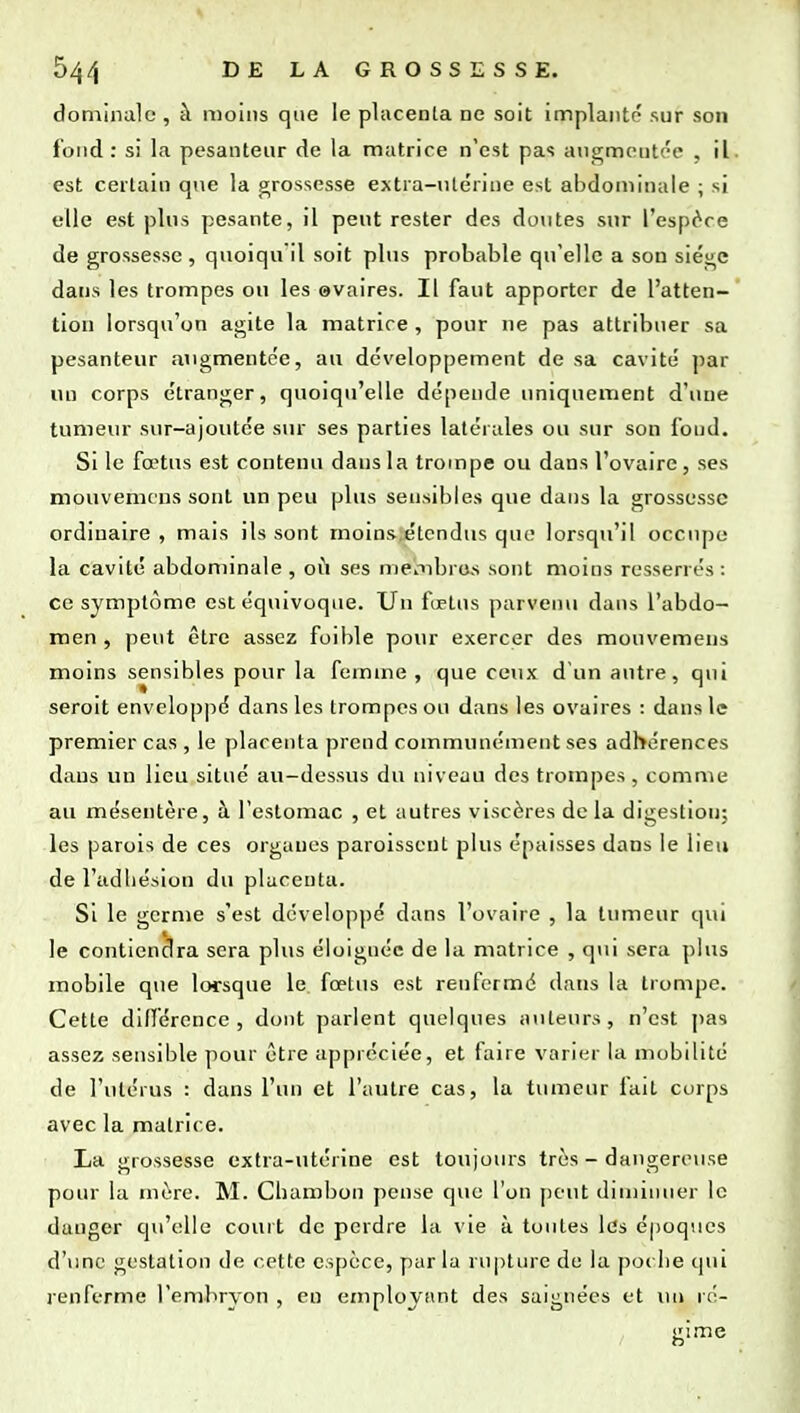 dominale, à moins que le placenla ne soit implante sur son fond: si la pesanteur de la matrice n'est pas angmontc'c* , il est certain que la grossesse extra-ntérine est abdominale ; si elle est plus pesante, il peut rester des doutes sur l'espère de grossesse , quoiqu'il soit plus probable qu'elle a son siège dans les trompes ou les ©vaires. Il faut apporter de l'atten- tion lorsqu'on agite la matrice , pour ne pas attribuer sa pesanteur augmentée, au développement de sa cavité par un corps étranger, quoiqu'elle dépende uniquement d'une tumeur sur-ajoutée sur ses parties latérales ou sur son fond. Si le fœtus est contenu dans la trompe ou dans l'ovaire, ses mouvemcns sont un peu plus sensibles que dans la grossesse ordinaire , mais ils sont moins étendus quo lorsqu'il occupe la cavité abdominale , où ses mepibros sont moins resserrés : ce symptôme est équivoque. Un fœtus parvenu dans l'abdo- men , peut être assez foible pour exercer des mouvemeus moins sensibles pour la femme, que ceux dun antre, qui seroit enveloppé dans les trompes ou dans les ovaires : dans le premier cas , le placenta prend communément ses adhérences dans un lieu situé au-dessus du niveau des trompes, comme au mésentère, à l'estomac , et autres viscères de la digestion; les parois de ces organes paroisscnt plus épaisses dans le lieu de l'adhésion du placenta. Si le germe s'est développé dans l'ovaire , la tumeur qui le contiendra sera plus éloignée de la matrice , qui sera plus mobile que lorsque le. fœtus est renfermé dans la trompe. Cette différence, dont parlent quelques auteurs, n'est ])as assez sensible pour être appréciée, et faire varier la mobilité de l'utérus : dans l'un et l'autre cas, la tumeur fait corps avec la matrice. La grossesse extra-utérine est toujours très - daiigermise pour la mère. M. Cbambon pense que l'on peut diminuer le danger qu'elle court de perdre la vie à toutes les époques d'une gestation de cette espèce, par la rupture de la po( lie qui renferme l'embryon , en employant des saignées et un ré- gime