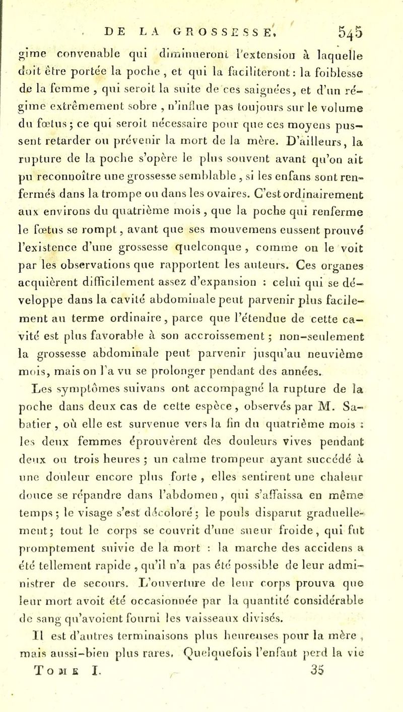 gime convenable qui diiniimeronL l'extensiou à laquelle doit être portée la poche , et qui la faciliteront: la foiblesse de la femme , qui seroit la suite de ces saignées, et d'un re'- gime extrêmement sobre , n'influe pas toujours sur le volume du fœtus; ce qui seroit nécessaire pour que ces moyens pus- sent retarder ou prévenir la mort de la mère. D'ailleurs, la rupture de la poche s'opère le plus souvent avant qu'on ait pu reconnoître une grossesse semblable , si les enfans sont ren- fermés dans la trompe ou dans les ovaires. C'est ordinairement aux environs du quatrième mois , que la poche qui renferme le fœtus se rompt, avant que ses mouveraens eussent prouvé l'existence d'une grossesse quelconque , comme on le voit par les observations que rapportent les auteurs. Ces organes acquièrent difficilement assez d'expansion : celui qui se dé- veloppe dans la cavité abdominale peut parvenir plus facile- ment au terme ordinaire, parce que l'étendue de cette ca- vité est plus favorable à son accroissement ; non-seulement la grossesse abdominale peut parvenir jusqu'au neuvième mois, maison Va vu se prolonger pendant des années. Les symptômes suivans ont accompagné la rupture de la poche dans deux cas de cette espèce, observés par M. Sa- batier , où elle est survenue vers la fin du quatrième mois : les deux femmes éprouvèrent dos douleurs vives pendant deux ou trois heures ; un calme trompeur ayant succédé à une douleur encore plus forte , elles sentirent une chaleur douce se répandre dans l'abdomen , qui s'affaissa en même temps; le visage s'est d.^coloré; le pouls disparut graduelle- ment; tout le corps se couvrit d'une sueur froide, qui fut promptement suivie de la mort : la marche des accidens a été tellement rapide , qu'il n'a pas été possible de leur admi- nistrer de secours. L'ouverture de leur corps prouva que leur mort avoit été occasionnée par la quantité considérable de sang qu'avoient fourni les vaisseaux divisés. Il est d'autres terminaisons plus heureuses pour la mère , mais aussi-bien plus rares. Qui.'lquefois l'enfant perd la vie