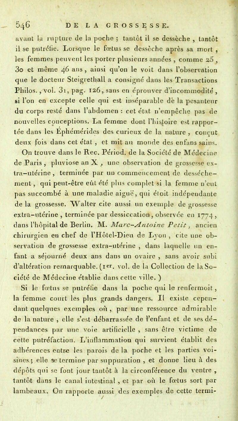 avant la iiipUue de la poche ; taulôt il se dessèche , tantôt il se putrélie. Lorsque le fœtus se dessèche après sa mort , les femmes peuvent les porter plusieurs années , comme zS , 3o et même 46 ans , ainsi qu'on le voit dans l'observation que le docteur Steigrethall a consigne dans les Transactions Philos., vol. 3i, pag. 126, sans en éprouver d'incommodité , si l'on en excepte celle qui est inséparable dè la pesanteur du corps reste dans l'abdomen : cet état n'empêclie pas de nouvelles conceptions. La femme dont l'histoire e.-.t rappor- tée dans les Ephémérides des curieux de la nature , conçut deux fois dans cet état , et mit au monde des enfans sains. On trouve dans le Rec. Périod. de la Société de Médecine de Paris , pluviôse an X ^ une observation de grossesse ex- tra-utérine , terminée par un commencement de (les^éche— ment, qui peut-être eût été |)lus complet si la femme n'eut pas succombé à une maladie aiguc, qui éloit indépendante de la grossesse. Walter cite aussi un exemple de grossesse extra-utérine , terminée par dessiccation, observée en 1774 , dans l'hôpital de Berlin. 'NL. Marc-yintoine Petit, ancien chirurgien en chef de l'Hôtel-Diou de Lj on , cite une ob- servation de grossesse extra-utérine , dans laquelle un en- fant a séjourné deux ans dans un ovaire , sans avoir subi d'altération remarquable, (i^r. \ol. de l.i Collection de laSo- ciété de Médecine établie dans celte ^ ilie. ) Si le fœtus se putrétie dans la poche qui le renfermolt, la femme court les plus grands dangers. Il existe cepen- dant quelques exemples 01*1, par une ressource admirable de la nature , elle s'est débarrassée de l'enfant et de ses dé- pendances ])ar une voie artificielle , sans être victime de cette putréfaction. L'inflammation qui survient établit des adhérences entre les parois de la poche et les parties voi- sines; elle se termine par suppuration , et donne lieu à des dépôts qui se font jour tantôt à la circonférence du ventre , tantôt dans le canal intestinal , et par où le fœtus sort par lambeaux. On rapporte aussi des exemples de cette termi-