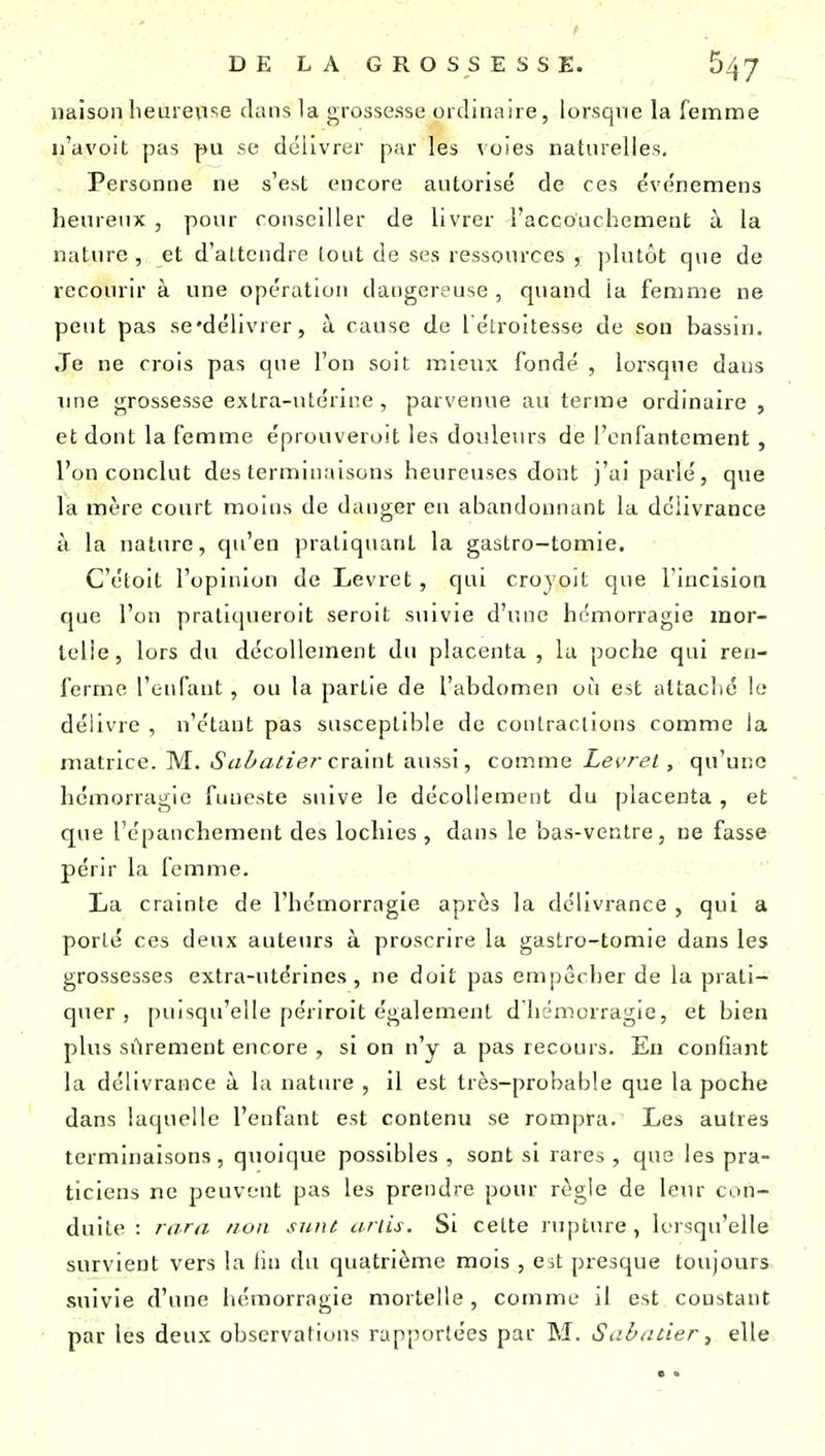 liaison heureuse dans la grossesse ordinaire, lorsque la femme u'avoit pas pu se délivrer par les voies naturelles. Personne ne s'est encore autorisé de ces événemens heureux , pour conseiller de livrer l'accouchement à la nature, et d'attendre (ont de ses ressources , plutôt que de recourir à une opération dangereuse , quand la femme ne peut pas se'délivrer, à cause de l'étroitesse de son bassin. Je ne crois pas que l'on soit mieux fondé , lorsque dans une grossesse extra-utérine , parvenue au terme ordinaire , et dont la femme éprouveroit les douleurs de l'enfantement, l'on conclut des terminaisons heureuses dont j'ai parlé, que la mère court moins de danger en abandonnant la délivrance à la nature, qu'en pratiquant la gastro-tomie. C'étoit l'opinion de Levret, qui croyoît que rincisioti que l'on pratiqueroit seroit suivie d'une hémorragie mor- telle, lors du décollement du placenta , la poche qui ren- ferme l'enfant, ou la partie de l'abdomen où est altaclié le délivre , n'étant pas susceptible de contractions comme la matrice. M. (S'«Z'ûs//i?r craint aussi, comme Let'ret, qu'une hémorragie funeste suive le décollement du placenta , et que l'épanchement des lochies , dans le bas-ventre, ne fasse périr la femme. La crainte de l'hémorragie après la délivrance , qui a porté ces deux auteurs à proscrire la gastro-tomie dans les grossesses extra-utérines, ne doit pas empêcher de la prati- quer, puisqu'elle périroit également d hémorragle, et bien plus sûrement encore , si on n'y a pas recours. En confiant la délivrance à la nature , il est très-probable que la poche dans laquelle l'enfant est contenu se rompra. Les autres terminaisons, quoique possibles , sont si rares , que les pra- ticiens ne peuvent pas les prendre pour règle de leur con- duite : nira /ion sunl ariis. Si cette ru]5ture, lersqu'elle survient vers la iin du quatrième mois , Cit presque toujours suivie d'une hémorragie mortelle, comme il est constant