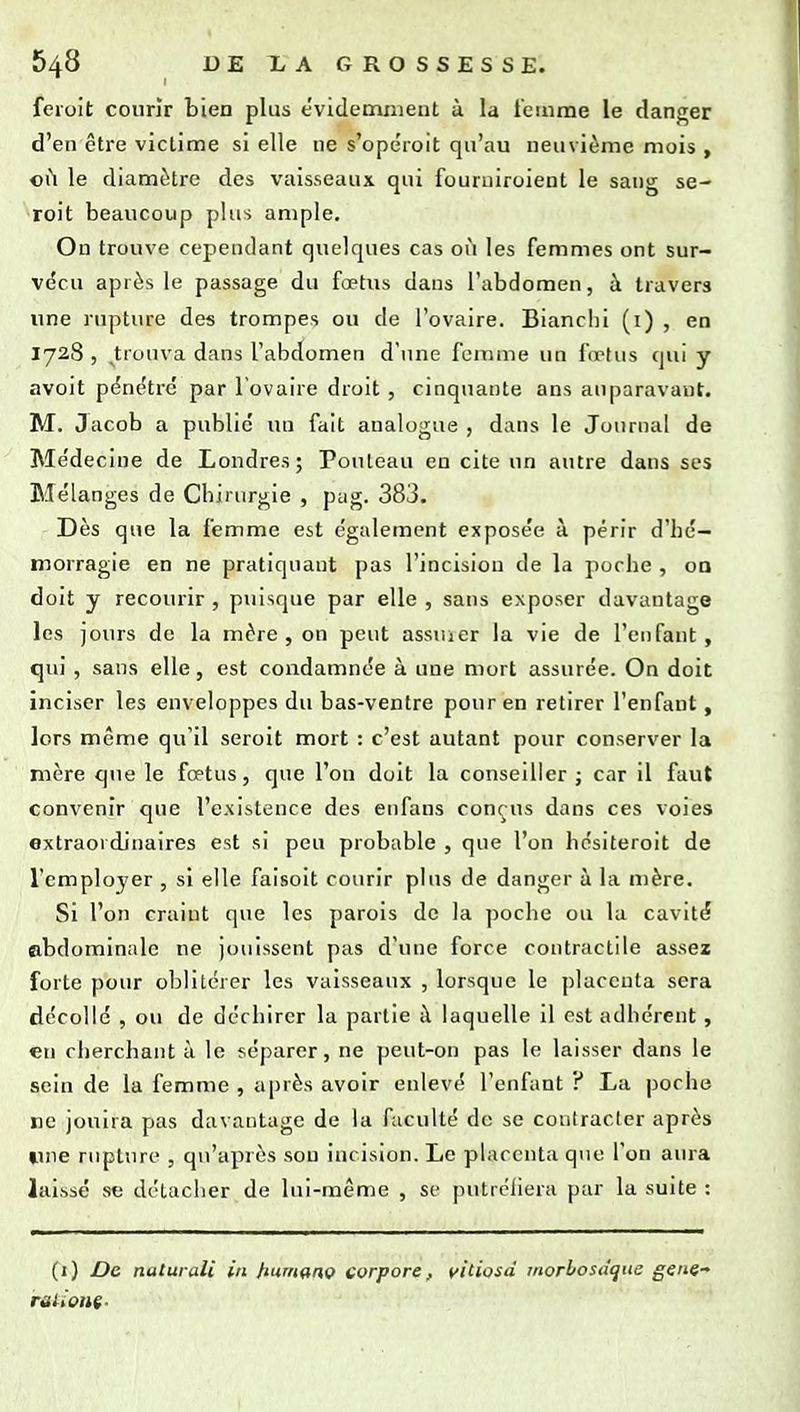 feroit courir bien plus évidemment à la i'emrae le danf^er d'en être victime si elle ne s'opéroit qu'au neuvième mois , 011 le diamètre des vaisseaux qui fouruiroient le sang se- roit beaucoup plus ample. On trouve cependant quelques cas où les femmes ont sur- vécu après le passage du fœtus dans l'abdomen, à travers une rupture des trompes ou de l'ovaire. Bianclii (i) , en 1728 , trouva dans l'abdomen d'une femme un lœtus qui y avoit pénétre par l'ovaire droit, cinquante ans auparavant. M. Jacob a public un fait analogue , dans le Journal de Médecine de Londres; Pouteau en cite un autre dans ses Mélanges de Chirurgie , pag. 383. Dès que la femme est également exposée à périr d'hé- morragie en ne pratiquant pas l'incision de la poche , oa doit y recourir , puisque par elle , sans exposer davantage les jours de la mère, on peut assiuer la vie de l'enfant, qiu' , sans elle, est condamnée à une mort assurée. On doit inciser les enveloppes du bas-ventre pour en retirer l'enfant, lors même qu'il seroit mort : c'est autant pour conserver la mère q»ie le fœtus, que l'on doit la conseiller; car il faut convenir que l'existence des enfans conçus dans ces voies extraordinaires est si peu probable , que l'on hésiteroit de l'employer , si elle faisoit courir plus de danger à la mère. Si l'on craint qire les parois de la ])oche ou la cavité abdominale ne jouissent pas d'une force contractile assez forte pour oblitérer les vaisseaux , lorsque le placenta sera décollé , ou de déchirer la partie à laquelle il est adhérent, en cherchant à le séparer, ne peut-on pas le laisser dans le sein de la femme , après avoir enlevé l'enfant ? La poche ne jouira pas davantage de la faculté de se contracter après une ruptiiro , qu'après sou incision. Le placenta que l'on aura laissé se détacher de lui-même , se putréliera par la suite : (1) De naturali in tium^nç corpore, yitiosd inorhosâque gène-