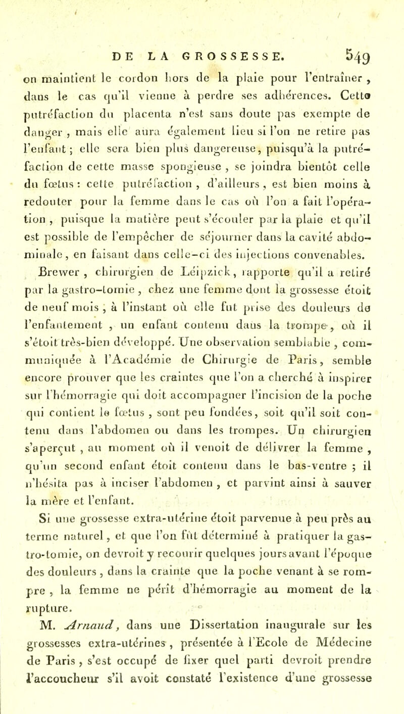 on maintient le cordon liors de la piaie pour l'entraîner , dans le cas qu'il vienne à perdre ses adliérences. Cetta putréfaction du placenta n'est sans doute pas exempte de danger , mais elle aura également lieu si l'on ne retire pas l'enfant; elle sera bien plus dangereuse, puisqu'à la putré- faction de cette masse spongieuse , se joindra bientôt celle du fœtus: cette putréfaction, d'ailleurs, est bien moins à redouter pour la femme dans le cas où l'on a fait l'opéra- tion , puisque la matière peut s'écouler par la plaie et qu'il est possible de l'empêcher de séjouruer dans la cavité abdo- minale, en faisant dans celle-ci des injections convenables. Brevver , chirurgien de Léi[)zick, rapporte qu'il a retiré par la gastro-touue , chez une femme dont la grossesse étoit de neuf mois, à l'instant où elle fut prise des douleius de l'enfantement , un enfant contenu dans la trompe, oi^i il s'étoit très-bien développé. Une observation semblable , com- muniquée à l'Académie de Chirurgie de Paris, semble encore prouver que les craintes que l'on a cherché à inspirer sur l'hémorragie qui doit accompagner l'incision de la poche qui contient le fœtus , sont peu fondées, soit qu'il soit con- tenu dans l'abdomen ou dans les trompes. Un chirurgien s'aperçut , au moment où il venoit de délivrer la femme , qu'un second enfant étoit contenu dans le bas-ventre ; il n'hésita pas à inciser l'abdomen , et parvint ainsi à sauver la mère et l'enfant. Si une grossesse extra-utérine étoit parvenue à peu près au tcrrae naturel, et que l'on fût déterminé à pratiquer la gas- tro-tomie, on devroit y recourir quelques joursavaiU l'époque des douleurs , dans la crainte que la poche venant à se rom- pre 5 la femme ne pérît d'hémorragie au moment de la rupture. M. Arnaud, dans une Dissertation inaugurale sur les grossesses extra-utérines , présentée à l'Ecole de Médecine de Paris , s'est occupé de hxer quel parti devroit prendre l'accoucheur s'il avolt constaté l'existence d'une grossesse