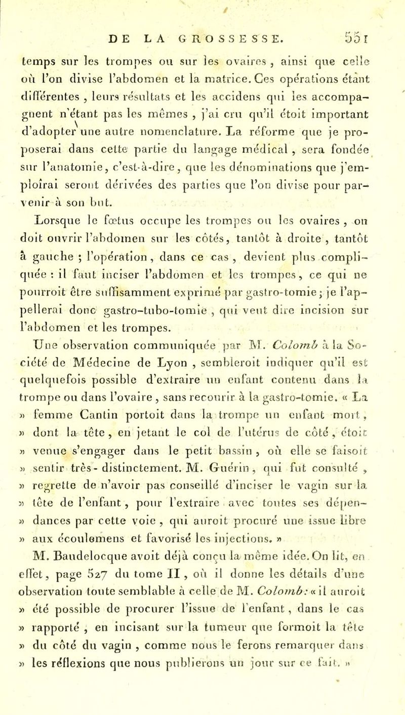 temps sur les trompes ou sur ]es ovaires , ainsi que celle où l'on divise l'abdomen et la matrice. Ces opérations étant diflérentes , leurs résultats et les accidens qui les accompa- gnent n'étant pas les mêmes , j'ai cru qu'il étoit important d'adopter une autre nomenclatiu-e. La réforme que je pro- poserai dans cette partie du lanj^age médical , sera fondée sur l'anatomie, c'est-à-dire, que les dénominations que j'em- ploîrai seront dérivées des parties que l'on divise pour par- venir à son but. Lorsque le fœtus occupe les trompes ou les ovaires , on doit ouvrir l'abdomen sur les côtés, tantôt à droite , tantôt à gauche ; l'opération, dans ce cas, devient plus compli- quée : il faut inciser l'abdomen et les trompes, ce qui ne pourroit être suffisamment exprimé par gastro-tomie; je l'ap- pellerai donc gastro-tubo-tomie , qui veut dire incision sur l'abdomen et les trompes. Une observation communiquée par M. Colomb à la So- ciété de Médecine de Lyon , sembleroit indiquer qu'il est quelquefois possible d'extraire un enfant contenu dans l i trompe ou dans l'ovaire , sans recomir à la gastro-tomie. « La « femme Canlin portoit dans la trompe un enfant mort, » dont la tcte , en jetant le col de l'utérus de côté , étoit « venue s'engager dans le petit bassin , oii elle se faisoit » sentir très-distinctement. M. Guérin , qui fut consulté , » regrette de n'avoir pas conseillé d'inciser le vagin sur la >î tête de l'enfant, pour l'extraire avec toutes ses dépen- » dances par cette voie , qui auroit procuré une issue libre )) aux écoulemens et favorisé les injections. » M. Baudelocque avoit déjà conçu la même idée. On lit, en effet, page 627 du tome II, où il donne les détails d'une observation toute semblable à celle de M. Colomb : inW. auroit « été possible de procurer l'issue de l enfant, dans le cas » rapporté , en incisant sur la tumeur que formoit la tetc » du côté du vagin , comme nous le ferons remarquer dans » les réflexions que nous publierons un jour sur ce fait, »