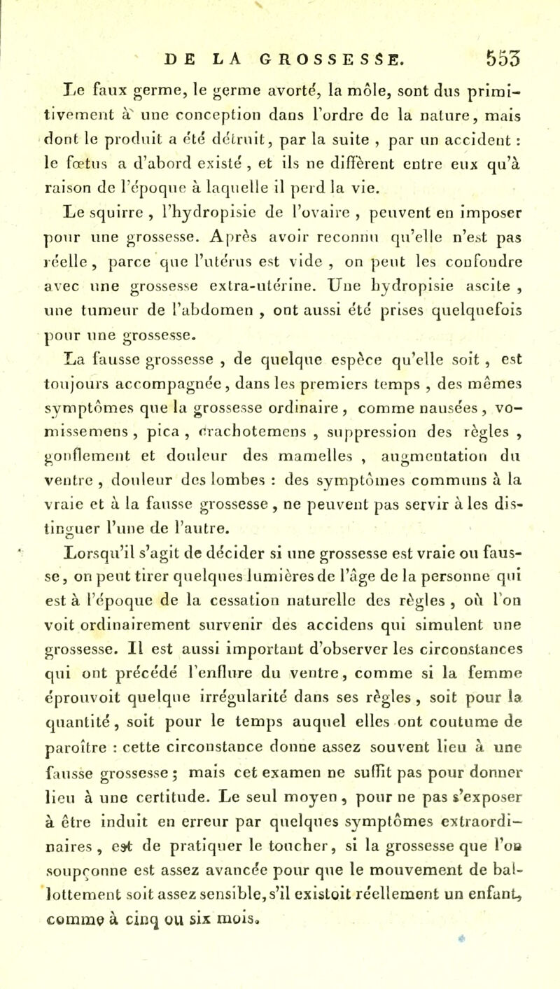Le faux germe, le germe avorte', la môle, sont dus primi- tivement SL une conception dans l'ordre de la nature, mais dont le produit a e'té détruit, par la suite , par un accident : le fœtus a d'abord existé , et ils ne difièrent entre eux qu'à raison de l'époque à laquelle il perd la vie. Le squirre , l'hydropisic de l'ovaire , peuvent en imposer pour une grossesse. Après avoir reconnu qu'elle n'est pas réelle, parce que l'utérus est vide , on peut les confondre avec une grossesse extra-utérine. Une hydropisie ascite , une tumeur de l'abdomen , ont aussi été prises quelquefois pour ime grossesse. La fausse grossesse , de quelque espèce qu'elle soit , est toujours accompagnée , dans les premiers temps , des mêmes symptômes que la grossesse ordinaire , comme nausées , vo- missemens , pica , crachoteracns , suppression des règles , gonflement et douleur des mamelles , augmentation du ventre , douleur des lombes : des symptômes communs à la vraie et à la fausse grossesse , ne peuvent pas servir à les dis- tinguer l'une de l'autre. Lorsqu'il s'agit de décider si une grossesse est vraie ou faus- se, on peut tirer quelques lumières de l'âge de la personne qui est à l'époque de la cessation naturelle des règles , oh Voa voit ordinairement survenir des accidens qui simulent une grossesse. Il est aussi important d'observer les circonstances qui ont précédé fenflure du ventre, comme si la femme éprouvoit quelque irrégularité dans ses règles , soit pour la quantité, soit pour le temps auquel elles ont coutume de paroître : cette circonstance donne assez souvent lieu à une fausse grossesse ; mais cet examen ne suffit pas pour donner lieu à une certitude. Le seul moyen, pour ne pas s'exposer à être induit en erreur par quelques symptômes extraordi- naires , est de pratiquer le toucher, si la grossesse que l'oa soupçonne est assez avancée pour que le mouvement de bal- lottement soit assez sensible, s'il exisloit réellement un enfant, commç à cinq ou six mois. *