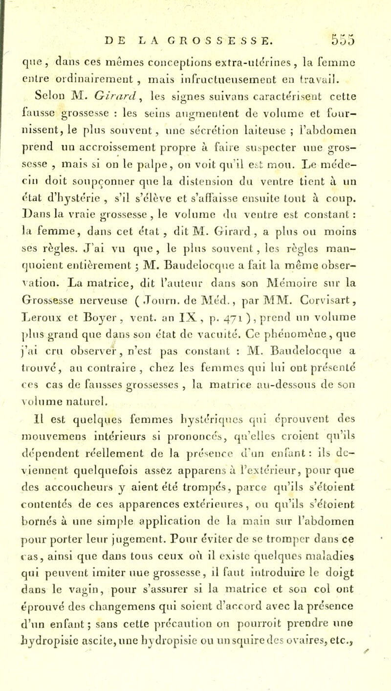 que, clans ces mêmes conceptions extra-uterines, la femme entre ordinairement, mais infructueusement en travail. Selon M. Girard^ les signes suivans caractérisent cette fausse grossesse : les seins augmentent de volume et four- nissent, le plus souvent, une sécrétion laiteuse ; l'abdomen prend un accroissement propre à faire su>pectcr une gros- sesse , mais si on le palpe, on voit qu'il e^i mou. Le me'de- cHi doit soupçonner que la distension du ventre tient à un état d'hystérie , s'il s'élève et s'affaisse ensuite tout à coup. Dans la vraie grossesse , le volume <lu ventre est constant : la femme, dans cet état, dit M. Girard, a plus ou moins ses règles. J'ai vu que , le plus souvent, les règles man- qnoient entièrement ; M. Baudelocque a fait la même obser- A ation. La matrice, dit l'auteur dans son Mémoire sur la Grossesse nerveuse ( .Tourn. de Méd., par MM. Corvisart, Leroux et Boyer , vent, an IX, p. 471), prend un volume jjIus grand que dans son état de vacuité. Ce phénomène, que i'ai cru observer, n'est pas constant : M. Baudelocque a trouvé, au contraire, chez les femmes qui lui ont présenté ces cas de fausses grossesses , la matrice au-dessous de son volume naturel. Il est quelques femmes hystériques qui éprouvent des mouvcmens intérieurs si prononcés, qu'elles croient qu'ils dépendent réellement de la présence d'un enfant: ils de- viennent quelquefois assez apparens à l'extérieur, pour que des accoucheurs y aient été trompés, parce qu'ils s'étoient contentés de ces apparences extérieures, ou qu'ils s'étoient bornés à une simple application de la main sur l'abdomen pour porter leur jugement. Pour éviter de se tromper dans ce t as, ainsi que dans tous ceux oi\ il existe quelques maladies qui peuvent imiter uue grossesse, il faut introduire le doigt dans le vagin, pour s'assurer si la matrice et son col ont éprouvé des changemens qui soient d'accord avec la présence d'un enfant ; sans cette précaution on pourroit prendre ime hydropisie ascile,une hydropisie ou unsquiredcs ovaires, etc.,