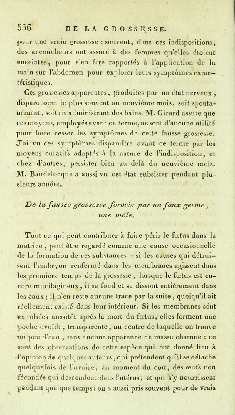 pour une vraie grossesse : souvent, d;ins ces iiulispositions, des accoucheurs ont assuré à da femtTies qu'elles cloient enceintes, pour s'en être rapportés à l'application de la main sur l'abdomen pour explorer leurs symptômes carac- te'ristiques. Ces grossesses apparentes, produites par un état nerveux , disparoissent le plus souvent au neuvième mois, soit sjjonta- nément, soit en administrant des bains. M. Girard assuic que ces moyens, employés avant ce terme, ne sont d'aucune ulilité pour faire cesser les symptômes de celte fausse grossesse. J'ai vu ces svmplôines disparoître avant ce terme pur les moyens curatlfs adaptés à la nature de l'indisposition, et chez d'aulres, persister bien au delà du neuvième mois. M. Baudelocque a aussi vu cet état subsister pendant plu- sieurs années. Z)e la fausse grossesse formée par un faux germe, une mole. Tout ce qui peut contribuer à faire périr le fœtus dans la matrice , peut être regardé comme une cause occasionnelle de la formation de ces substances : si les causes qui détrui- sent l'embryon renfermé dans les membranes agissent dans les premiers temps de la grossesse, lorsque le fœtus est en- core mucilagineux, il se fond et se dissout entièrement dans les eaux ; il n'en reste aucune trace par la suite , quoiqu'il ait réellement existé dans leur intérieur. Si les membranes sont expulsées aussitôt après la mort du fœtus, elles forment une poche ovoïde, transparente, au centre de laquelle on trouve un peu d'eau , sans aucune apparence de masse charnue : ce sont des observations de cette espèce qui ont donné lieu à l'opinion de quelques auteurs, qui prétendent qu'il se détache quelquefois de l'ovaire, au moment du coït, des œufs noa fécondéfl qui descendent dans l'utérus, et qui s'y nourrissent pendant quelque temps: pu a aussi pris souvent pour de vrais