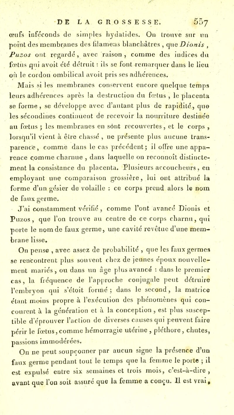 œufs inféconds de simples liydalides. On trouve sur un point des membranes des fllamens blanchâtres , que Dionis , Puzos ont regardé, avec raison , comme des indires du fœtus qui avoit été détruit : ils se font remarquer dans le lieu où le cordon ombilical avoit pris ses adhérences. Mais si les membranes conservent encore quelque temps leurs adhérences après la destruction du fœtus , le placenta se forme, se développe avec d'autant plus de rapidité, que les sécondines continuent de recevoir la nourriture destinée au fœtus ; les membranes en sônt recouvertes, et le corps , lorsqu'il vient à être chassé , ne présente plus aucune trans- parence, comme dans le cas précédent; il offre une appa- rence comme charnue , dans laquelle on reronnoît distincte- ment la consistance du placenta. Plusieurs accoucheurs , en employant une comparaison grossière, lui ont attribué la forme d'im gésier de volaille : ce corps prend alors le nom de faux germe. J'ai constamment vérifié, comme l'ont avancé Dionis et Puzos , que l'on trouve au centre de ce corps charnu, qui porte le nom de faux germe, une cavité revêtue d'une mem- brane lisse. On pense , avec assez de probabilité , que les faux germes se rencontrent plus souvent chez de jeunes époux nouvelle- ment mariés , ou dans un âge plus avance : dans le premier cas, la fréquence de l'approche conjugale peut détruire l'embryon qui s'étoit formé; dans le second, la matrice étant moins propre à l'exécution des phénomènes qui con- courent à la génération et à la conception, est plus suscep- tible d'éprouver l'action de diverses causes qui peuvent faire périr le fœtus,comme hémorragie utérine , pléthore, chutes, passions immodérées. On ne peut soupçonner par aucun signe la présence d'un faux germe pendant tout le temps que la femme le porte ; il est expulsé entre six semaines et trois mois, c'est-à-dire , avant que l'on soit assuré que la femme a conçu. Il est vrai.