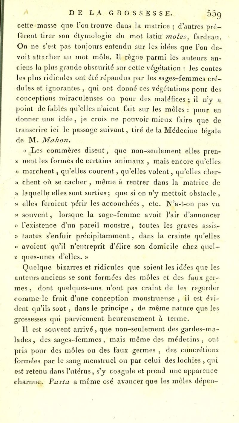 DELAGROSSESSE. bog cette masse que l'on trouve clans la matrice ; d'autres pré- fèrent tirer son e'tymologie du mot latiu moles, fardeau. On ne s'est pas toujours entendu sur les id^es que l'on de- voit attacher au mot môle. 11 règne parmi les auteurs an- ciens la plus grande obscurité sur cette végétation : les contes les plus ridicules ont été répandus par les sages-femmes cré- dnles et ignorantes , qui ont donné ces végétations pour des conceptions miraculeuses on pour des maléfices ; il n'y a point de fables qu'elles n'aient fait sur les môles: pour eu donner une idée, je crois ne pouvoir mieux faire que de transcrire ici le passage suivant, tiré de la Médecine légale de M. Million. « Les commères disent, que non-seulement elles pren- » nent les formes de certains animaux , mais encore qu'elles » marchent, qu'elles courent , qu'elles volent, qu'elles cher- » client où se cacher , même à rentrer dans la matrice de » laquelle elles sont sorties; que si on n'y mettoit obstacle , « elles feroient péru' les accouchées , etc. N'a-t-on pas vu » souvent , lorsque la sage-femme avoit l'air d'annoncer » l'existence d'un pareil monstre , toutes les graves assis- >) tantes s'enfuir précipitamment, dans la crainte qti'elles » avoient qu'il n'entreprît d'élire son domicile chez quel- >) ques-unes d'elles. » Quelque bizarres et ridicules que soient les idées que les auteurs anciens se sont formées des môles et des faux ger- mes , dont quelques-uns n'ont pas craint de les regarder comme le fruit d'une conception monstrueuse , il est évi- dent qu'ils sont , dans le principe , de même nature que les grossesses qui parviennent heureusement à terme. Il est souvent arrivé, que non-seulement des gardes-ma- lades , des sages-femmes , mais même des médecins , ont pris pour des môles ou des faux germes , des concrétions formées par le sang menstruel ou par celui des lochies , qui est retenu dans l'utérus, s'y coagule et prend une apparence charnue. Pasta a même osé avancer que les môles dépen-