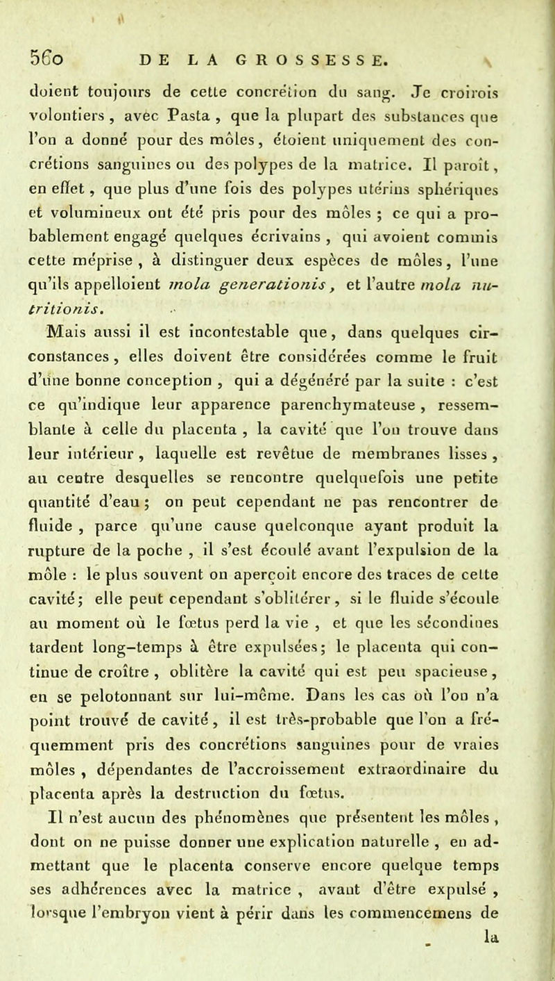 i 56o DELAGROSSESSE. \ doient toujours de celle concrëiiun du sanjr. Je croiiois volontiers , avec Pasta , que la plupart des subslauccs que l'on a donné pour des môles, étoient uniquement des con- crétions sanguines ou des polypes de la matrice. Il paroît, en effet, que plus d'une fois des polypes utérins sphériques et volumineux ont été pris pour des môles ; ce qui a pro- bablement engagé quelques écrivains, qui avoient commis cette méprise , à distinguer deux espèces de môles, l'une qu'ils appelloient mola generationis, et l'autre moLa nu- tritionis. Mais aussi il est incontestable que, dans quelques cir- constances , elles doivent être considérées comme le fruit d'une bonne conception , qui a dégénéré par la suite : c'est ce qu'indique leur apparence parenrhymateuse , ressem- blante à celle du placenta , la cavité que l'on trouve dans leur intérieur , laquelle est revêtue de membranes lisses , au ceotre desquelles se rencontre quelquefois une petite quantité d'eau ; on peut cependant ne pas rencontrer de fluide , parce qu'une cause quelconque ayant produit la rupture de la poche , il s'est écoulé avant l'expulsion de la môle : le plus souvent on aperçoit encore des traces de celte cavité; elle peut cependant s'oblitérer, si le fluide s'écoule au moment où le fœtus perd la vie , et que les sécondines tardent long-temps à être expulsées; le placenta qui con- tinue de croître , oblitère la cavité qui est peu spacieuse, en se pelotonnant sur lui-même. Dans les cas oCi l'on n'a point trouvé de cavité, il est trfVs-probable que l'on a fré- quemment pris des concrétions sanguines pour de vraies môles , dépendantes de l'accroissement extraordinaire du placenta après la destruction du fœtus. Il n'est aucun des phénomènes que présentent les môles , dont on ne puisse donner une explication naturelle , en ad- mettant que le placenta conserve encore quelque temps ses adhérences avec la matrice , avant d'être expulsé , lorsque l'embryon vient à périr dans les coramencemens de la