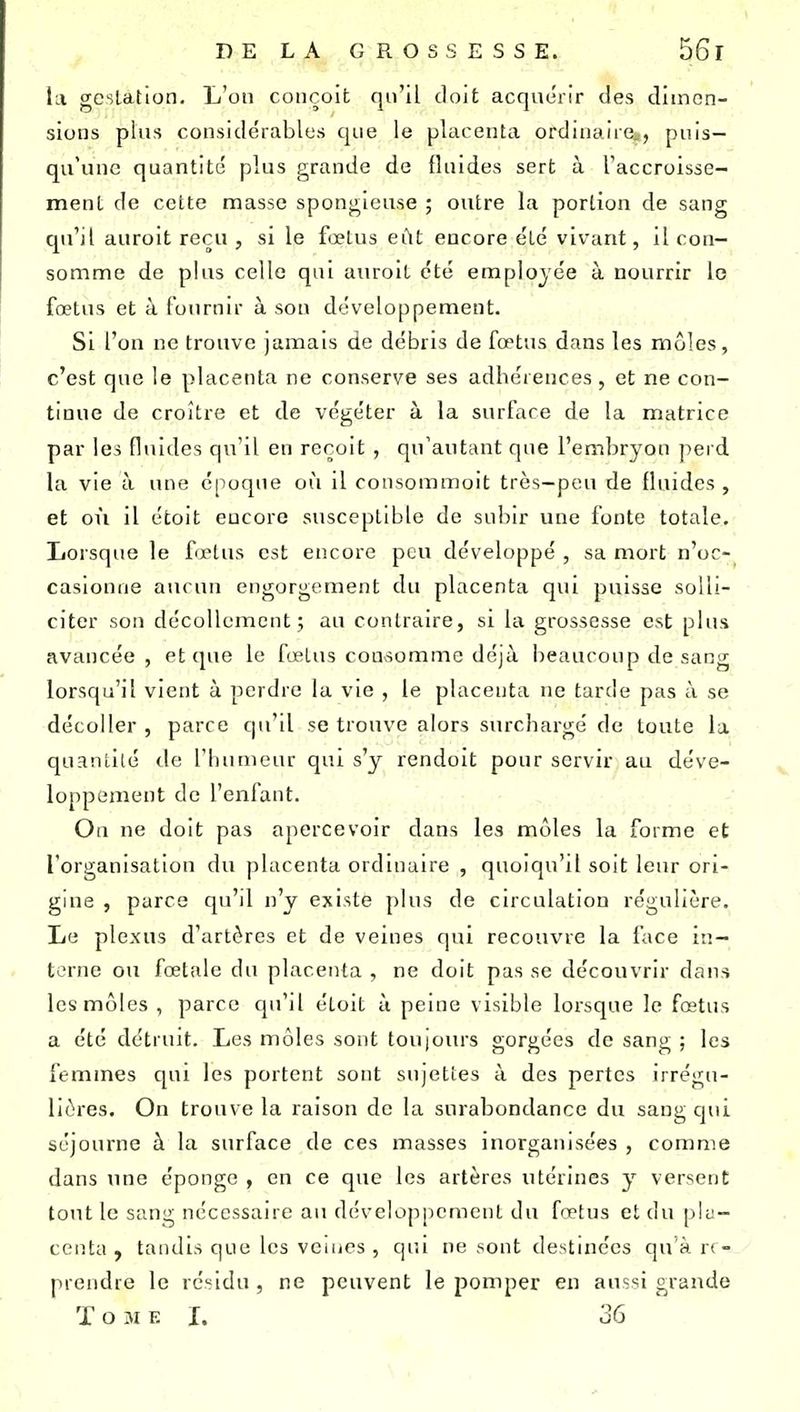 la gcsLation. L'on conçoit qu'il doit acquérir des dimen- sions plus considérables que le placenta ordinaire», puis- qu'une quantité plus grande de fluides sert à l'accroisse- ment de cette masse spongieuse ; outre la portion de sang qu'il auroit reçu , si le fœtus eût encore été vivant, Il con- somme de plus celle qui auroit été employée à nourrir le fœtus et à fournir à sou développement. Si l'on ne trouve jamais de débris de fœtus dans les môles, c'est que le placenta ne conserve ses adhérences , et ne con- tinue de croître et de végéter à la surface de la matrice par les fluides qu'il en reçoit , qu'autant que l'embryon perd la vie à une époque où il consommoit très—peu de fluides, et on il étoit eucore susceptible de subir une fonte totale. Lorsque le fœtus est encore peu développé , sa mort n'oc- casionne aucun engorgement du placenta qui puisse solli- citer son décollement; au contraire, si la grossesse est plus avancée, et que le fœtus consomme déjà beaucoup de sang lorsqu'il vient à perdre la vie , le placenta ne tarde pas à se décoller, parce qu'il se trouve alors surchargé de toute la quantité de l'Iutnieur qui s'y rendoit pour servir au déve- loppement de l'enfant. Ou ne doit pas apercevoir dans les môles la forme et l'organisation du placenta ordinaire , quoiqu'il soit leur ori- gine , parce qu'il n'y existe plus de circulation régulière. Le plexus d'artères et de veines qui recouvre la face in- terne ou fœtale du placenta , ne doit pas se découvrir dans les môles , parce qu'il étoit à peine visible lorsque le fœtus a été détruit. Les môles sont toujours gorgées de sang ; les femmes qui les portent sont sujettes à des pertes irrégu- liôres. On trouve la raison de la surabondance du sang qui séjourne à la surface de ces masses inorganisées , comme dans une éponge , en ce que les artères utérines y versent tout le sang nécessaire au développement du fœtus et du pla- centa y tandis que les vciues , qui ne sont destinées qu'à re- prendre le résidu , ne peuvent le pomper en aussi grande Tome I. 36