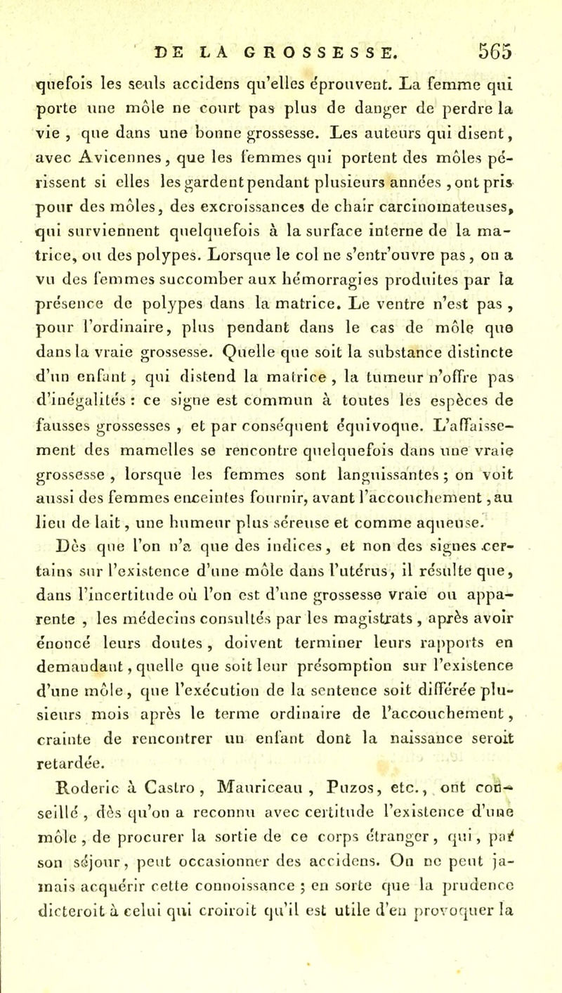 qnefois les s&nls accidens qu'elles éprouvent. La femme qui porte une môle ne court pas plus de danger de perdre la vie , que dans une bonne jj;rossesse. Les auteurs qui disent, avec Avicennes, que les femmes qui portent des môles pé- rissent si elles les gardentpendant plusieurs années , ont pris- pour des môles, des excroissances de chair carcinomateuses, qui surviennent quelquefois à la surface interne de la ma- trice, ou des polypes. Lorsque le col ne s'entrouvre pas , on a vu des femmes succomber aux hémorragies produites par la présence de polypes dans la matrice. Le ventre n'est pas , pour l'ordinaire, plus pendant dans le cas de môle que dans la vraie grossesse. Quelle que soit la substance distincte d'un enfant, qui distend la matrice, la tumeur n'offre pas d'inégalités : ce signe est commun à toutes les espèces de fausses grossesses , et par conséquent équivoque. L'affaisse- ment des mamelles se rencontre quelquefois dans une vraie grossesse , lorsque les femmes sont languissantes ; on voit aussi des femmes enceintes fournir, avant l'accouchement ,au lieu de lait, une humeur plus séreuse et comme aqueuse. Dès que l'on n'a que des indices, et non des signes .cer- tains sur l'existence d'une môle dans l'utérus, il résulte que, dans l'incertitude où l'on est d'une grossesse vraie ou appa- rente , les médecins consultés par les magistrats , après avoir énoncé leurs doutes , doivent terminer leurs rapports en demandant, quelle que soit leur présomption sur l'existence d'une môle, que l'exécution de la sentence soit difïerée plu- sieurs mois après le terme ordinaire de l'accouchement, crainte de rencontrer vui enfant dont la naissance seroit retardée. Roderlc à Castro, Mauriccau , Puzos, etc., ont con-» seillé , dès qu'on a reconnu avec certitude l'existence d'une môle , de procurer la sortie de ce corps étranger, qvii, pn!? son séjour, peut occasionner des accidens. On ne peut ja- mais acquérir cette connoissance ; en sorte que la prudence dicteroit à celui qui croiroit qu'il est utile d'eu provoquer la