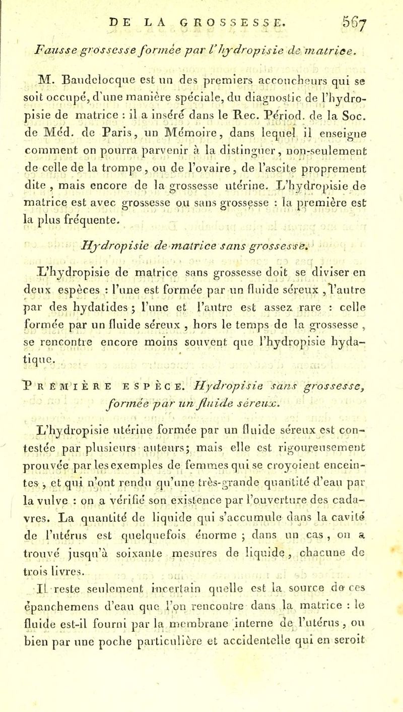 Fausse grossesse formée par V hydropisie de matrice. M. Baudclocque est un des premiers accoucheurs qui se soit occupé, d'une manière spéciale, du diagnostic de l'hydro- pisie de matrice : il a insère dans le Rec. Pe'riod. de la Soc. de Méd. de Paris, un Mémoire, dans lequel il enseigne comment on pourra parvenir à la distinguer, non-seulement de celle de la trompe, ou de l'ovaire, de l'ascite proprement dite , mais encore de la grossesse utérine. L'hydropisie de matrice est avec grossesse ou sans grossesse ; la première est la plus fréquente. Hjdropisie de matrice sans grossesse, ■L'hjdropisie de matrice sans grossesse doit se diviser en deux espèces : l'une est formée par un fluide séreux ,l'autre par des hydatides ; l'une et l'autre est assez, rare : celle formée par un fluide séreux , hors le temps de la grossesse , se rencontre encore moins souvent que l'hydropisie hyda- tiquc. Première espèce. Hydropisie sans grossesse, formée par un fluide séreux. L'hydropisie utérine formée par un fluide séreux est con- testée par plusieurs auteurs; mais elle est rigoureusement prouvée par les exemples de femmes qui se croyoient encein- tes , et qui n'ont rendu qu'une très-grande quantité d'eau par la vulve : on a vérifié son existence par l'ouverture des cada- vres. La quantité de liquide qui s'accumule dans la cavité de l'utérus est cpielquefois énorme ; dans un cas, on a trouvé jusqu'à soixante mesures de liquide, chacune de trois livres. Il reste seulement incertain quelle est la source de-ces épanchemens d'eau que l'on rencontre dans la matrice : le fluide est-il fourni par la membrane interne de l'utérus, ou bien par une poche particulière et accidentelle qui en seroit