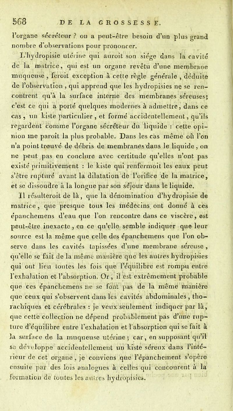 l'orp;ane sécréteur? ou a peut-être besoin d'un plus grand nombre d'observations pour prononcer. L'hydropisie utéiiue qui auroit son sie'ge dans la cavité de la matrice, qui est un organe revêtu d'une membrane muqnense , feroit exception à cette règle géne'rale , déduite de l'observation , qui apprend que les hydropisies nç se ren- contrent qu'à la surface interne des membranes séreuses; c'est ce qui a porté quelques modernes à admettre, dans ce cas , lui Iviste particulier , et formé accidentellement, qu'ils regardent comme l'organe sécréteur du liquide : cette opi- nion me paroît la plus probable. Dans les cas même ou l'on n'a point trouvé de débris de membranes dans le liquide , on ne peut pas en conclure avec certitude qu'elles n'ont pas existé primitivement : le kiste qui renfiarmoit les eaux peut s'être ruptiu'é avant la dilatation dé l'orifice de la matrice, et se dissoudre à la longue par son séjour dans le liquide. II résulteroit de là, que la dénomination d'hydropisie de matrice, que presque tous les inédôcins. ont donné à ces épancliemens d'eau que l'on rencontre dans ce viscère, est peut-être inexacte , en ce qu'elle semble indiquer que leur source est la même que celle des épanchemens que l'on ob- serve dans les cavilés tapissées d'une membrane séreuse , qu'elle se fait do la même- manière que les autres hj^dropisies qui ont lieu toutes les fois que l'équilibre est rompu entre Texbalation et l'absorption. Or, il est extrêmement probable que ces épancbemens ne se font pas de la môme manière que ceux qui s'observent dans les cavités abdominales, tho- lachiques et cérébrales : je veux seulement indiquer par là, que cette collection ne dépend probablement pas d'une rup- ture d'équilibre entre l'exhalation et 1 absorption qui se fait à 3a surface de la muqueuse utérine; car, en supposant qu'il so développe accidentellement un kiste séreux dans l'inté- rieur de cet organe, je conviens que l'épanchement s'opère ensuite par des lois analogues à celles qui concourent à la formation de toutes les aiUies bydropisie*.