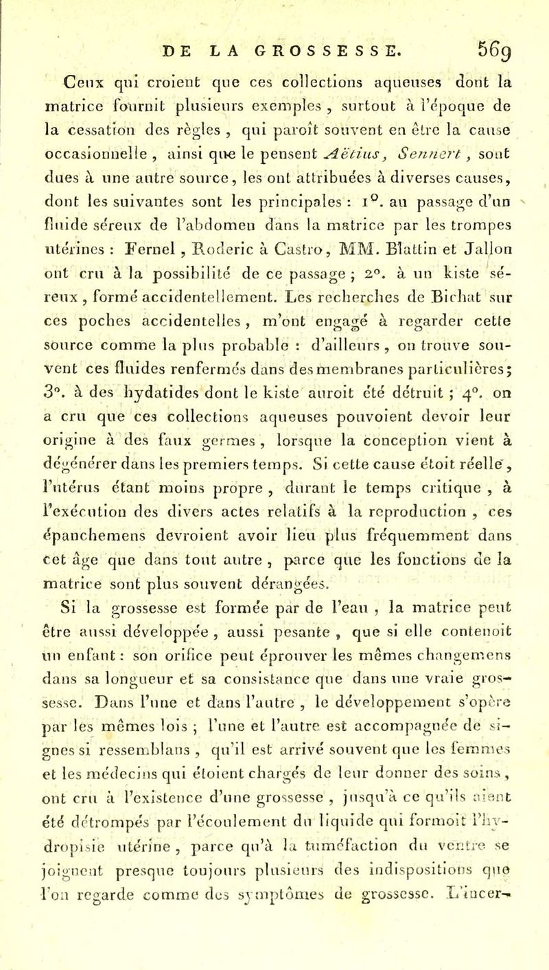 Ceux qui croient que ces collections aqueuses dont la matrice fournit plusieurs exemples , surtout à l'époque de la cessation des règles , qui paroit souvent ea êlrc la cause occasionnelle , ainsi qive le pensent Aëtius, Senncrt. , sont dues i\ une antre source, les oui attribuées à diverses causes, dont les suivantes sont les principales : i''. au passage d'un fluide séreux de l'abdomeu dans la matrice par les trompes utérines : Fernel, Roderic à Castro, MM. Blattin et Jallon ont cru à la possibilité de ce passage ; 2. à un kiste sé- reux , formé accidentellement. Les recherches de Bii hat sur ces poches accidentelles , m'ont engagé à regarder cette source comme la pins probable : d'ailleurs, ou trouve sou- vent ces fluides renfermes dans des membranes particulières; 3. à des hydatides dont le kiste auroit été détruit ; 4°. on a cru que ces collections aqueuses pouvoient devoir leur origine à des faux germes , lorsque la conception vient à dégénérer dans les premiers temps. Si cette cause étoit réelle, l'utérus étant moins propre , durant le temps critique , à l'exécution des divers actes relatifs à la reproduction , ces épanchemens devroient avoir lieu plus fréquemment dans cet âge que dans tout autre , parce que les fonctions de la matrice sont plus souvent dérangées. Si la grossesse est formée par de l'eau , la matrice peut être aussi développée , aussi pesante , que si elle contenoit un enfant: son orifice peut éprouver les mêmes changemens dans sa longueur et sa consistance que dans une vraie gros- sesse. Dans l'une et dans l'autre , le développement s'opère par les mêmes lois ; l'une et l'autre est accompagnée de si- gnes si ressemblans , qu'il est arrivé souvent que les femmes et les médecins qui étoient chargés de leur donner des soins , ont cru à l'existence d'une grossesse , jusqu'à ce qu'ils ment été détrompés par l'écoulement du liquide qui formoit Tliy- dropisie utérine , parce qu'à la tuméfaction du vcritie se joignent presque toujours plusieurs des indispositions qno l'on regarde comme des symptômes de grossesse. L'iucer-