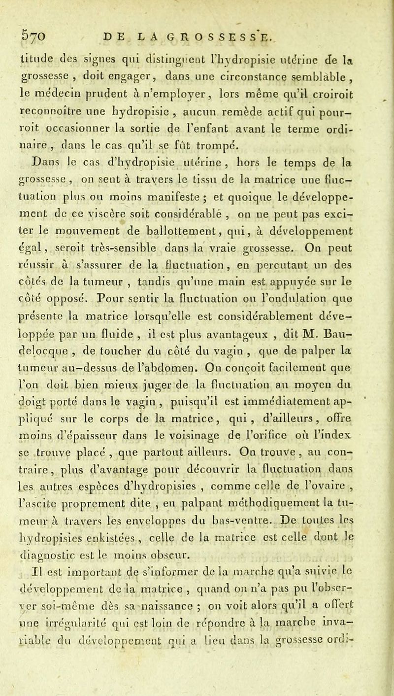 liliide des signes qui distingneiit l'hydropisie iilcrinc de la grossesse , doit engager, dans une circonstance semblable , le médecin prudent à n'employer, lors même qu'il croiroit reconnoître une hydropisic , aucun remède actif qui pour- voit occasionner la sortie de l'enfant avant le terme ordi- naire , dans le cas qu'il se fût trompé. Dans le cas d'hydropisie utérine , hors le temps de la grossesse , on sent à travers le tissu de la matrice une fluc- tuation plus ou moins manifeste ; et quoique le développe- ment de ce viscère soit considcrablé , on ne peut pas exci- ter le mouvement de ballottement, qui, à développement égal, seroit très-sensible dans la vraie grossesse. Ou peut réussir ù s'assurer de la fluctuation , eu percutant lui des côtés de la tumeur , tandis qu'une main est appuyée sur le côté opposé. Pour sentir la fluctuation ou l'ondulation que présente la matrice lorsqu'elle est considérablement dcve- lopj)éc par im fluide , il est plus avantageux , dit M. Bau- dolocque , de toucher du côté du vagin , que de palper la tumeur au-dessus de l'abdomen. Ou conçoit facilement que l'on doit bien mieux jviger de la fluctuation au moyen du doigt porté dans le vagiu , puisqu'il est immédiatement ap- pliqué sur le corps de la matrice, qui, d'ailleurs, offre moins d'épaisseur dans le voisinage de l'orifîcc où l'index se trouve placé , que partout ailleurs. On trouve , au con- traire, plus d'a-vantage pour découvrir la fluctuation dans les autres espèces d'hydropisics , comme celle de l'ovaire , l'nscite proprement dite , eu palpant méthodiquement la tu- meur à travers les envclo|)pes du bas-ventre. De toutes les liydropisies cnkistées , celle de la matrice est celle dont le diagnostic est moins obscur. Il est important de s'informer de la marche qu'a suivie le développement do la matrice , quand on n'a pas pu l'obser- ver soi-même dès sa naissance ; ou voit alors qu'il a offert ^ine irrégularité qui est loin de répondre à la marche inva- riable du déveioppemeut qui a lieu dans la grossesse ord;-