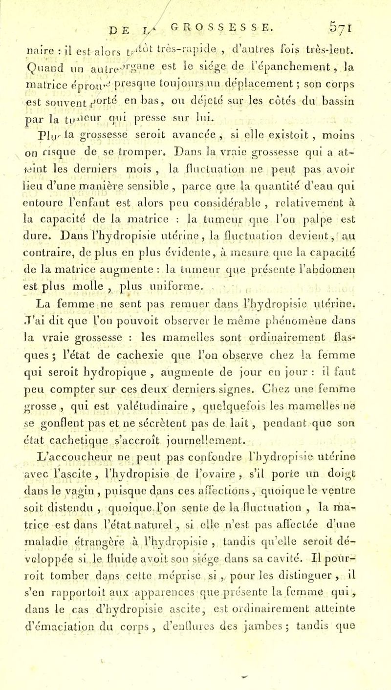 naire : il est alors t;''-'^ très-rapide , d'autres fois très-lent. Çiiaiid lin aiitre^.'^^^ siège de rcpanchenient, la matrice eproir-^ presque toujours lui déplacement ; son corps est souvenir'''-'^ ^ has, ou déjetë sur les côte's du bassin par la tu*'*^^ T'' presse sur lui. PIu'l'i grossesse seroit avancée, si elle existoit , moins on fi'îqiie de se trompei'. Dans la vraie grossesse qui a at- teint les derniers mois , la fluctuation ne peut pas avoir lieu d'une manière sensible , parce que la quantité d'eau qui entoure l'enfant est alors peu considérable , relativement à la capacité de la matrice : la tumeur que l'on palpe est dure. Dans l'hydropisie utérine, la fluctuation devient, au contraire, de plus en plus évidente, à mesure que la capacité de la matrice augmente : la tumeur que présente l'abdomen est plus molle , plus uniforme. La femme ne sent |5as remuer dans l'hydropisie utérine. J'ai dit que l'on pouvoit observer le même pliénomèue dans la vraie grossesse : les mamelles sont ordinairement flas- ques ; l'état de cachexie que l'on observe chez la femme qui seroit hydropique , augmente de jour en jour : il faut peu compter sur ces deux derniers signes, Cliez une femme grosse , qui est valétudinaire , quelquefois les mamelles ne se gonflent pas et ne sécrètent pas de lait, pendant que son état cachetique s'accroît journellement. L'accoucheur ne peut pas confondre l'hydropisie utérine avec l'ascite , l'hydropisie de l'ovaire, s'il porte un doigt dans le vagin , puisque dans ces affections , quoique le ventre soit distendu , quoique, l'on sente de la fluctuation , la ma^ trice est dans l'état natxu-el, si elle n'est pas aflectée d'une maladie étrangère à l'hydropisie , tandis qu'elle seroit dé- veloppée si le fluide avoitson siège dans sa cavité. Il pour- roit tomber dans cette méprise si , pour les distinguer , il s'en rapportoit aux apparences que présente la femme qui, dans le cas d'hydropisie ascite, est ordinairement atteinte d'émaciation du corps , d'eullures des jambes ; tandis que