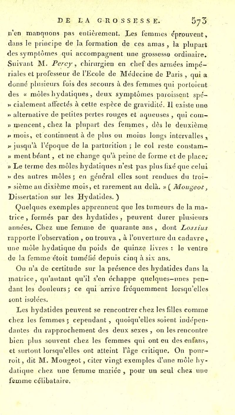 n'en manquons pas entièrement. Les femmes éprouvent, dans le principe de la formation de ces amas , la plupart des symptômes qui accompagnent une grossessg ordinaire. Suivant M. Percy, chirurgien en chef des armées impe'- riales et professeur de l'Ecole de Médecine de Paris , qui a donné plusieurs fois des secours à des femmes qui porloicnt des « môles hjdatiques , deux symptômes paroisscnt spé- » cialement affectés à cette espèce de gravidité. 11 existe une » alternative de petites pertes rouges et aqueuses , qui com- » mencent,chez la plupart des femmes, dès le deuxième >) mois, et continuent à de plus ou moins longs intervalles , » jusqu'à l'époque de la parturitîon ; le col reste constam- » ment béant, et no change qu'à peine de forme et de place; » Le terme des môles hydatiques n'est pas plus lixé que celui » des autres môles ; en général elles sont rendues du troi- » sièmc au dixième mois, et rarement au delà. » ( Moii^eot, Dissertation sur les Hydatides. ) Quelques exemples apprennent que les tumeurs de la ma- trice , formés par des hydatides , peuvent durer plusieurs années. Chez une femme de quarante ans , dont Lossius rapporte l'observati on , on trouva , a 1 ouverture du cadavre , une môle hydatique du poids de quinze livres : le ventre de la femme étoit tumélic depuis cinq à six ans. On n'a de certitude sur la présence des hydatides dans la matrice, qu'autant qu'il s'en échappe quelques-unes pen- dant les douleurs j ce qui arrive fréquemment lorsqu'elles sont isolées. Les hydatides peuvent se rencontrer chez lesfdies comme chez les femmes ; cependant , quoiqu'elles soient indépen- dantes du rapprochement des deux sexes , on les rencontre bien plus souvent chez les femmes qui ont eu desenfans, et surtout lorsqu'elles ont atteint l'âge critique. On ponr- rolt, dit M. Mougeot, citer vingt exemples d'une môle liy- daticjue chez une femme mariée , pour im seul chex une femme célibataire.