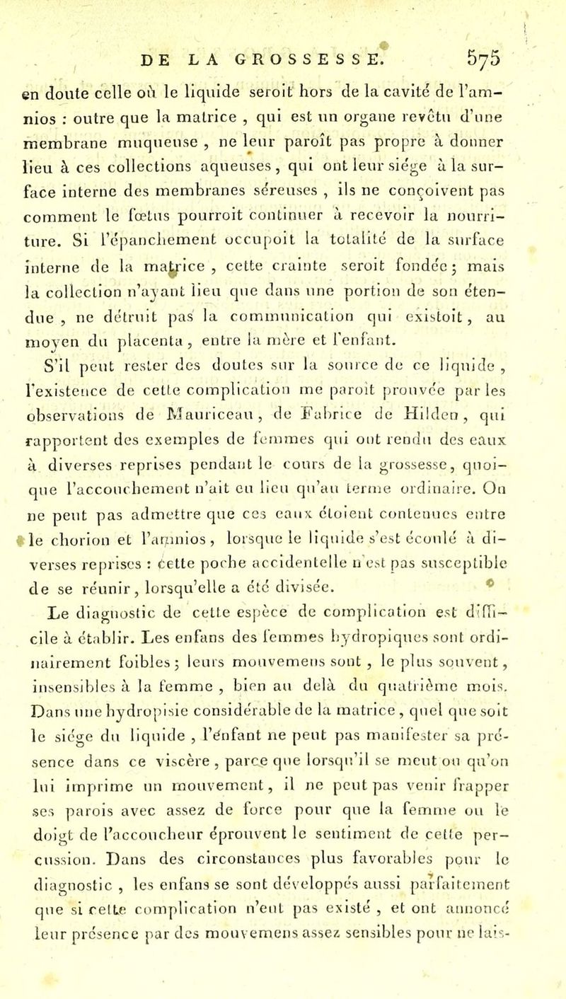 en doute celle où le liquide seroit hors de la cavité de l'am- nios : outre que la matrice , qui est un organe revêtu d'une membrane muqueuse , ne leur paroît pas propre à donner lieu à ces collections aqueuses, qui ont leur sie'ge ù la sur- face interne des membranes séreuses , ils ne conçoivent pas comment le fœtus pourroit continuer à recevoir la nourri- ture. Si répancliement uccupoit la totalité de la surface interne de la malice, cette crainte seroit fondée; mais la collection n'ajant lieu que dans une portion de son éten- due , ne détruit pas la communication qui existoit , au moyen du placenta, entre la mère et fenfaiit. S'il peut rester des doutes sur la source de ce liquide , l'existence de celle complication me paroit prouvée par les observations de Mauriceau , de Faiirice de Hildcn, qni rapportent des exemples de femmes qui ont rendu des eaux à diverses reprises pendant le cours de la grossesse, quoi- que l'accouchement n'ait eu lieu qu'au terme ordinaire. On ne peut pas admettre que ces eaux étoient contenues entre ( \e clîorion et l'atunios , lorsque le liquide s'est écoulé à di- verses reprises : Cette poche accidentelle u est pas susceptible de se réunir, lorsqu'elle a été divisée. * Le diagnostic de cette es]jèce de complication est d'iïi- cile à établir. Les enfans des femmes liydropiques sont ordi- iiairement foibles ; leurs mouvemens sont , le plus souvent, insensibles à la femme , bien au delà du qiialrit^mc mois. Dans inie hydropisie considérable de la matrice, qnel que soit le siège du liquide , l'énfant ne peut pas manifester sa pré- sence dans ce viscère , parce que lorsqu'il se meut on qu'on l\ii imprime un mouvement, il ne peut pas venir frapper ses parois avec assez de force pour que la femme ou le doigt de l'accoucheur éprouvent le sentiment de cetie per- cussion. Dans des circonstances plus favorables ponr le diagnostic , les enfans se sont développés aussi parfaitement que si relLe complication n'eut pas existé , et ont annoncé leur présence par des mouvemens assez sensibles pour ne lais-