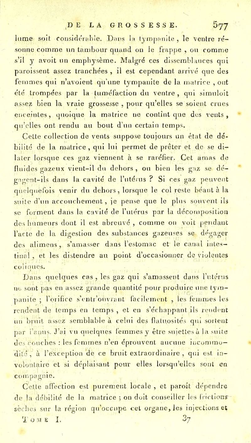 Itirae soif coii.sic]('i;il)ie. Diins la Ijinpimite , le ventre ré- sonna comme un tambour quand on le frapjje , on comme s'il y avoit un emphysème. Malgré ces dissembLinces qui puroissent assez tranchées , il est cependant arrivé que des femmes qui n'avolent qu'une tympauite de la matrice , ont été trompées par la tuméfaction du ventre , qui simuloit assez bien la vraie grossesse , pour qu'elles se soient crues eiueintes, quoique la matrice ne contînt que dus vents, qu'elles ont rendu au bout d'un certain temps. Cette collection de vents suppose toujours un état do dé- bilité de la matrice , qui lui permet de prêter et de se di- later lorsque ces gaz viennent à se raréfier. Cet amas de flnides gazeux vient-il du deliors , ou bien les gaz se dé- gagent-ils dans la cavité de l'utéius ? Si ces gaz jieuvent quelquefois venir du dehors, lorsque le col reste béant à la suite d'un accouciiement, ie pense que le plus souvent ils se forment dans la cavité de l'ulérus par la décomposition des litmienrs dont il est abrenvé , comme on voit pendant Tarte de la digestion des substances gazeuses se dégager des alimens , s'amasser dans l'estomac et le canal itites- tiiifil , et les distendre au point d'occasionner de violentes co! I îuics. Dans quelques cas , les gaz qui s'amassent dans l'utérus nu sont pas en assez grande qnantité pour produire une tjin- |iauite ; l'orifice s'('ntr'ou\r£!nt facilement , les ieuimes les rendent de temps en temps , et en s'échappant ils rendent (ui Ijruil assez semblable à celui des flatuosités qui sortent par l'auus. J'ui vu quelques femmes y être sujettes à la suite des couches : les femmes n'en éprouvent aucune incommo- dité , h l'exception de ce bruit extraordinaire , qui est in- volontaire et si déplaisant pour elles lorsqu'elles sont en ccnupagnie. Cette affection est purement locale , et paroît dépendre de la débilité de la matrice ; ou doit conseiller les Irictions- sèches sur la région qu'occupe cet organe, les injections et T o M E 1. 3/