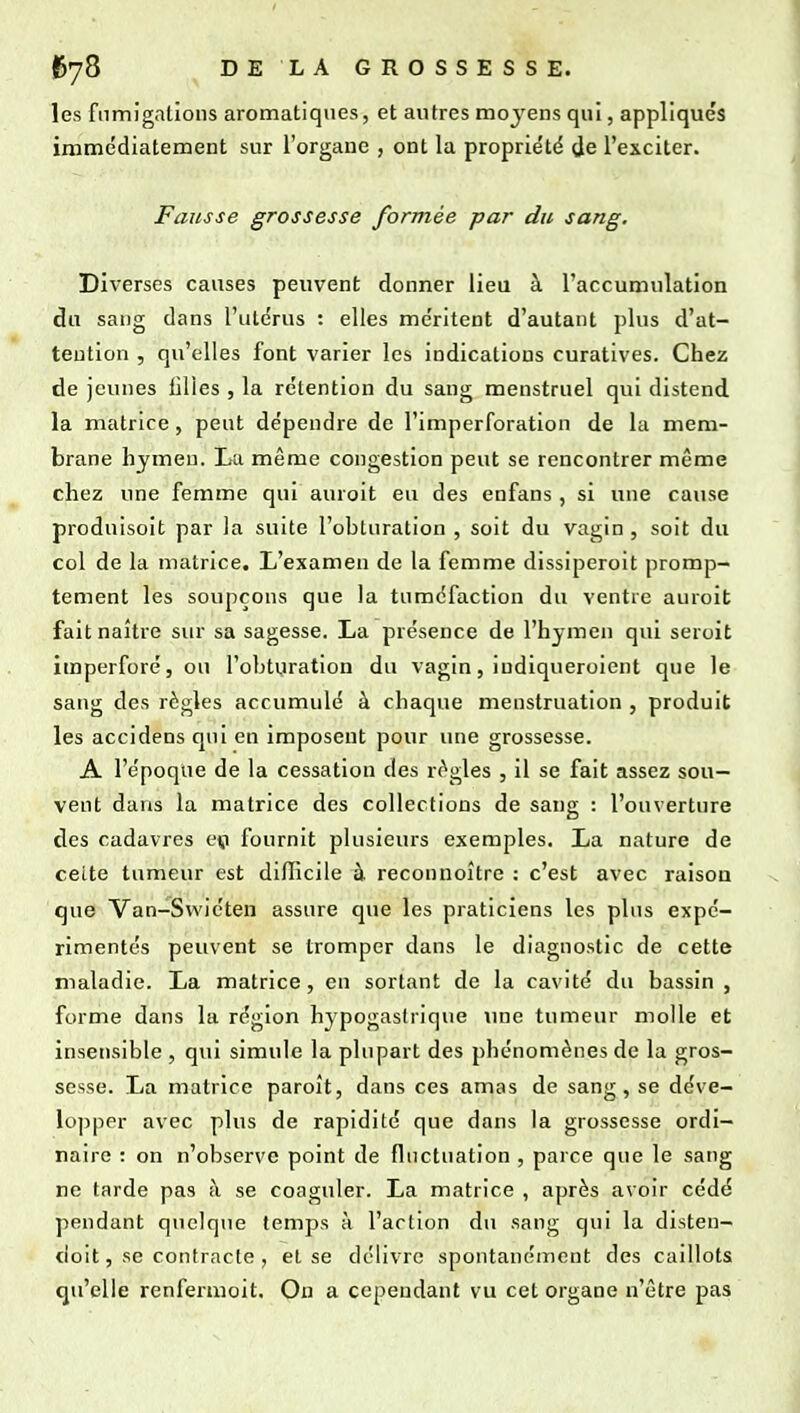 les fumigations aromatiques, et autres moyens qui, appliqués immédiatement sur l'organe , ont la propriété t^e l'exciter. Fausse grossesse formée par du sang. Diverses causes peuvent donner lieu à l'accumulation du sang dans l'utérus : elles méritent d'autant plus d'at- tention , qu'elles font varier les indications curatives. Chez de jeunes lilies , la rétention du sang menstruel qui distend la matrice, peut dépendre de l'imperforation de la mem- brane hymen. La même congestion peut se rencontrer même chez une femme qui auroit eu des enfans, si une cause prodnisoit par la suite l'obturation , soit du vagin, soit du col de la matrice. L'examen de la femme dissiperoit promp- tement les soupçons que la tuméfaction du ventre auroit fait naître siu' sa sagesse. La présence de l'hymen qui seroit imperforé, ou l'obtyration du vagin, indiqueroient que le sang des règles accumulé à chaque menstruation , produit les accidens qui en imposent pour une grossesse. A l'époque de la cessation des règles , il se fait assez sou- vent dans la matrice des collections de sang : l'ouverture des cadavres ep fournit plusieurs exemples. La nature de celte tumeur est difficile à reconnoître : c'est avec raison que Van-Swiéten assure que les praticiens les plus expé- rimentés peuvent se tromper dans le diagnostic de cette maladie. La matrice, en sortant de la cavité du bassin , forme dans la région hypogastrique une tumeur molle et insensible , qui simule la plupart des phénomènes de la gros- sesse. La matrice paroît, dans ces amas de sang, se déve- lopper avec plus de rapidité que dans la grossesse ordi- naire : on n'observe point de fluctuation , parce que le sang ne tarde pas à se coaguler. La matrice , après avoir cédé pendant quelque temps a l'action du sang qui la disten- doit, se contracte , et se délivre spontanément des caillots qu'elle renfermoit. On a cependant vu cet organe n'être pas