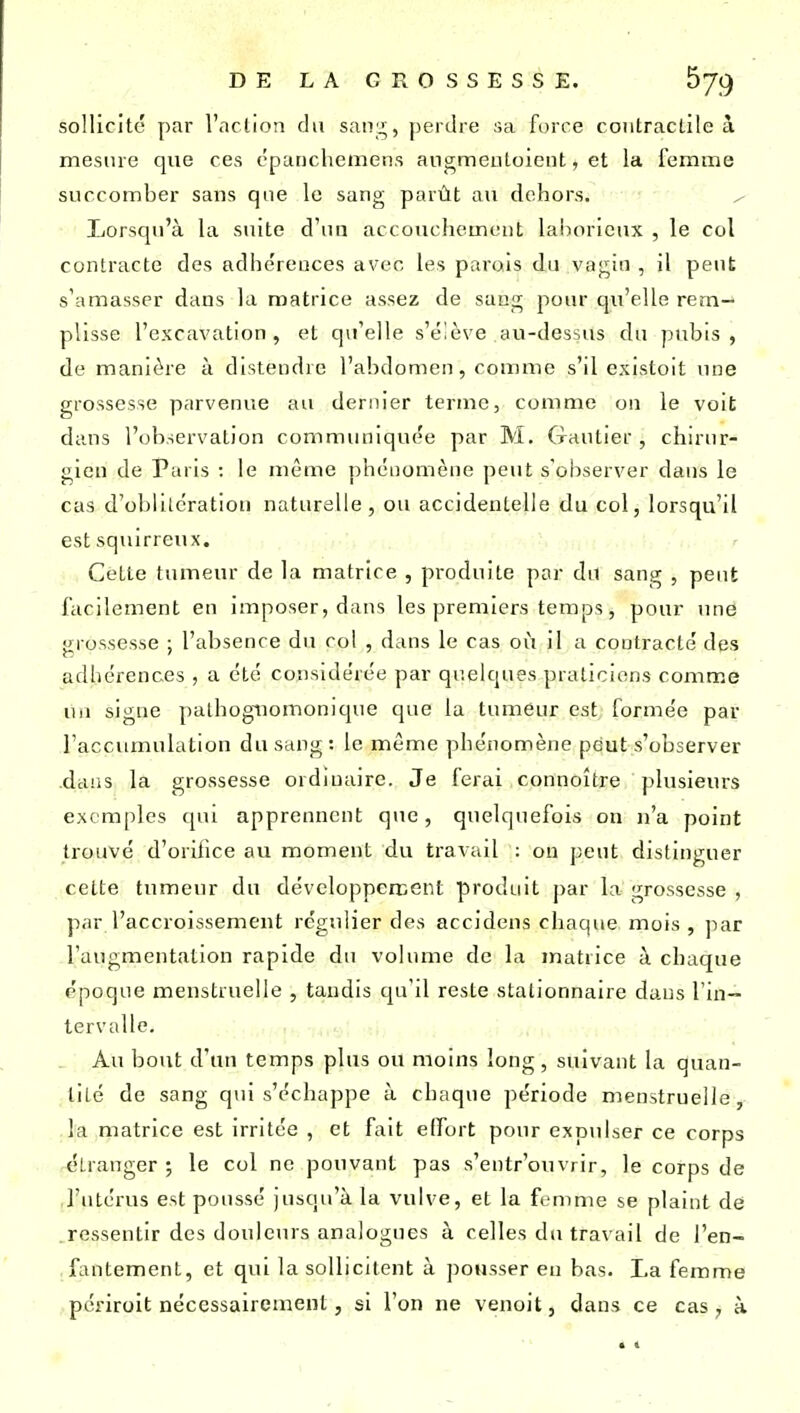 sollicite par l'aclion du saiij;, j)erdre sa fi)rce contractile à mesure que ces cparichemens angmeutoieiit, et la femme succomber sans que le sang parût au dehors. / Lorsqu'à la suite d'un accouchement laborieux , le col contracte des adhérences avec les parais du vagin , il peut s'amasser dans la matrice assez de sang pour qu'elle rem- plisse l'excavation , et qu'elle s'é'ève au-dessus du pubis , de manière à distendre l'abdomen, comme s'il existoit une grossesse parvenue au dernier terme, comme on le voit dans l'observation commimiquee par M. Gautier, chirur- gien de Paris : le même phénomène peut s'observer dans le cas d'oblitération naturelle, ou accidentelle du col, lorsqu'il est squirreux. Cette tumeur de la matrice , produite par du sang , peut facilement en imposer, dans les premiers temps, pour uné grossesse ; l'absence du col , dans le cas où il a contracté des adhérences , a été considérée par quelques praticiens comme uii signe pathogiiomonique que la tumeur est formée par l'accumulation du sang : le même phénomène peut s'observer .dans la grossesse ordinaire. Je ferai connoître plusieurs exemples cpii apprennent que, quelquefois on n'a point trouvé d'orifice au moment du travail : on peut distinguer cette tumeur du développercent produit par la grossesse , par l'accroissement régulier des accidens chaque mois , par l'augmentation rapide du volume de la matrice à chaque époque menstruelle , tandis cju'il reste stationnaire dans l'in- tervalle. Au bout d'an temps plus ou moins long, suivant la quan- tité de sang qui s'échappe à chaque période menstruelle, la matrice est irritée , et fait effort pour exp\ilser ce corps étranger ; le col ne pouvant pas s'entr'ouvrir, le corps de l'utérus est poussé jusqu'à la vulve, et la femme se plaint dé ressentir des douleurs analogues à celles du travail de l'en- fantement, et qui la sollicitent à pousser en bas. La femme pcriroit nécessairement, si l'on ne venoit, dans ce cas , à