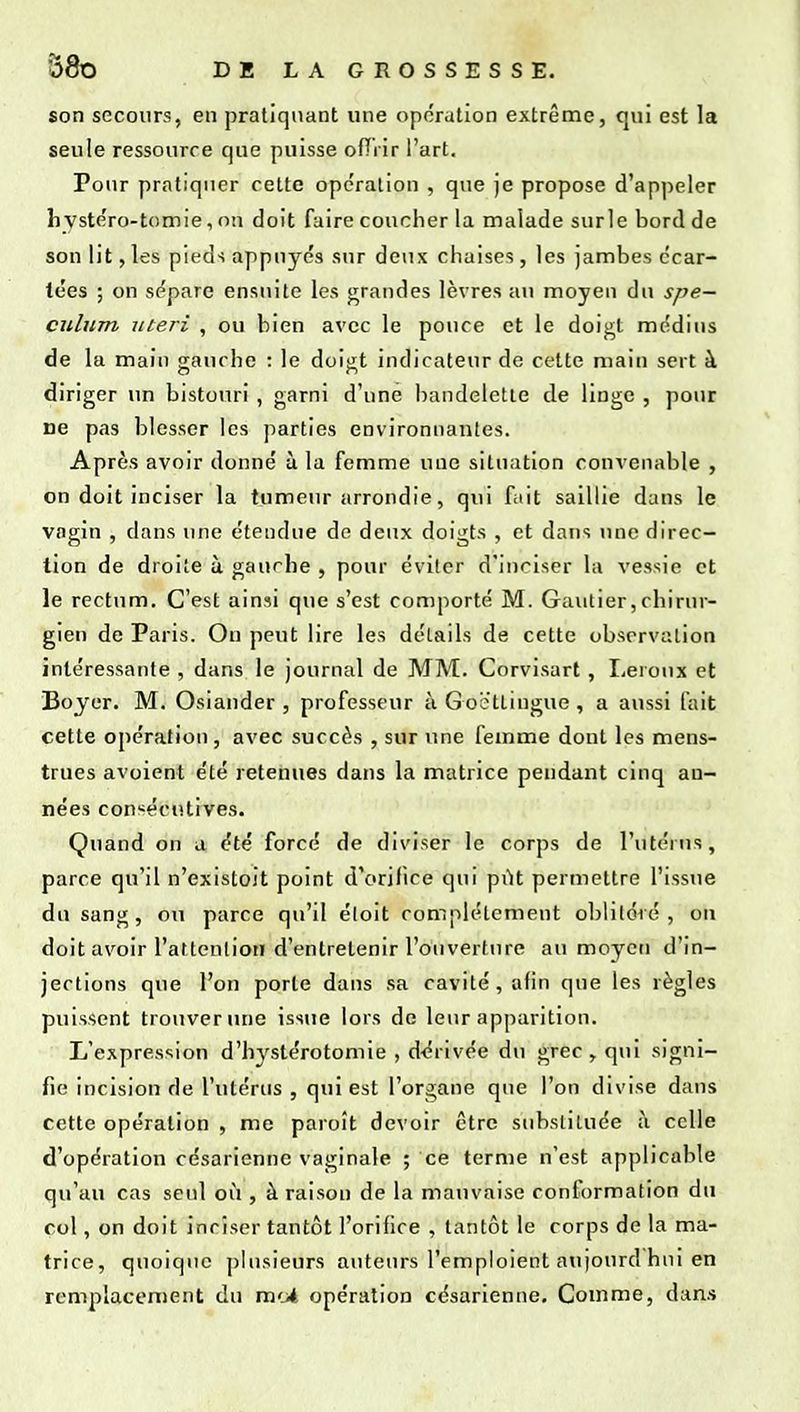 son secours, en pratiquant une opération extrême, qui est la seule ressource que puisse ofTVir l'art. Pour pratiquer cette opération , que je propose d'appeler hystéro-tomie, on doit faire coucher la malade surle bord de son lit, les pieds appuyés sur deux chaises, les jambes écar- tées ; on sépare ensuite les grandes lèvres au moyen du spé- culum itteri , ou bien avec le pouce et le doigt médius de la main gauche : le doigt indicateur de cette main sert à diriger un bistouri , garni d'une bandelette de linge , pour ne pas blesser les parties environnantes. Après avoir donné à la femme une situation convenable , on doit inciser la tumeur arrondie, qui fait saillie dans le vagin , dans une étendue de deux doigts , et dans une du-ec- tion de droite à gauche , pour éviter d'inciser la vessie et le rectum. C'est ainsi que s'est comporté M. Gautier,chirur- gien de Paris. On peut lire les détails de cette observation intéressante , dans le journal de MM. Corvisart, Leroux et Bojer. M. Osiander , professeur à Goëttingue , a aussi fait cette opération, avec succès , sur une femme dont les mens- trues avoient été retenues dans la matrice pendant cinq an- nées consécutives. Quand on a été forcé de diviser le corps de l'utérus, parce qu'il n'existoit point d'orifice qui pût permettre l'issue du sang, ou parce qu'il éloit complètement oblitéré , on doit avoir l'attcnlion d'entretenir l'ouverture au moyeu d'in- jections que l'on porte dans sa cavité, afin que les règles puissent trouver une issue lors de leur apparition. L'expression d'bystérotomie , d-érivée du grec , qui signi- fie incision de l'utérus , qui est l'organe que l'on divise dans cette opération , me paroit devoir être substituée à celle d'opération césarienne vaginale ; ce ternie n'est applicable qu'au cas seul où , à raison de la mauvaise conformation du col, on doit inciser tantôt l'orifice , tantôt le corps de la ma- trice, quoique plusieurs auteurs l'emploient au)ourd hui en remplacement du mcit opération césarienne. Comme, dans