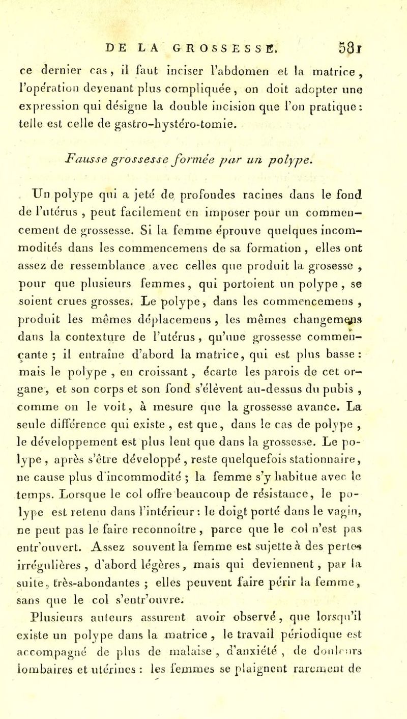 re dernier ras, il faut inciser l'abdomen et la matrice , l'ope'ratiuii devenant plus compliquée , on doit adopter une expression qui désigne la double incision que l'on pratique; telle est celle de gastro-hystcro-tomie. Fausse grossesse Jonne'e par un polype. . Un polype qui a jeté de profondes racines dans le fond de l'utérus , peut facilement en imposer pour un commen- cement do grossesse. Si ki femme éprouve quelques incom- modités dans les commencemens do sa formation , elles ont assez de ressemblance avec celles que produit la grosessc , pour que plusieurs femmes, qui portoient un polype, se soient crues grosses. Le polype, dans les commencemens , produit les mêmes déplacemens , les mêmes changem^3 dans la contexture de l'utérus , qu'une grossesse commen- çante ; il entraîne d'abord la matrice, qui est plus basse: mais le polype , en croissant, écarte les parois de cet or- gane, et son corps et son fond s'élèvent au-dessus du pubis , comme on le voit, à mesure que la grossesse avance. La seule diftérence qui existe , est que, dans le cas de polvpe , le développement est plus lent que dans la grossesse. Le po- lype , après s'être développé , reste quelquefois stationnaire, ne cause plus d'incommodité ; la femme s'y habitue avec le temps. Lorsque le col ofire beaucoup de résistance, le po- lype est retenu dans l'intérieur : le doigt porte dans le vagin, ne peut pas le faire reconnoître, parce que le col n'est pas entrouvert. Assez souvent la femme est sujette à des perlo^ irrégulières, d'abord légères, mais qui deviennent, par la suite, très-abondantes ; elles peuvent faire périr la femme, sans que le col s'entr'ouvre. Plusieurs auteurs assurent avoir observé, que lorsqu'il existe un polype dans la matrice , le travail périodique est accompagné de plus de malaise, d'anxiété, de doub urs lombaires et utérines : les femmes se plaignent rarement de
