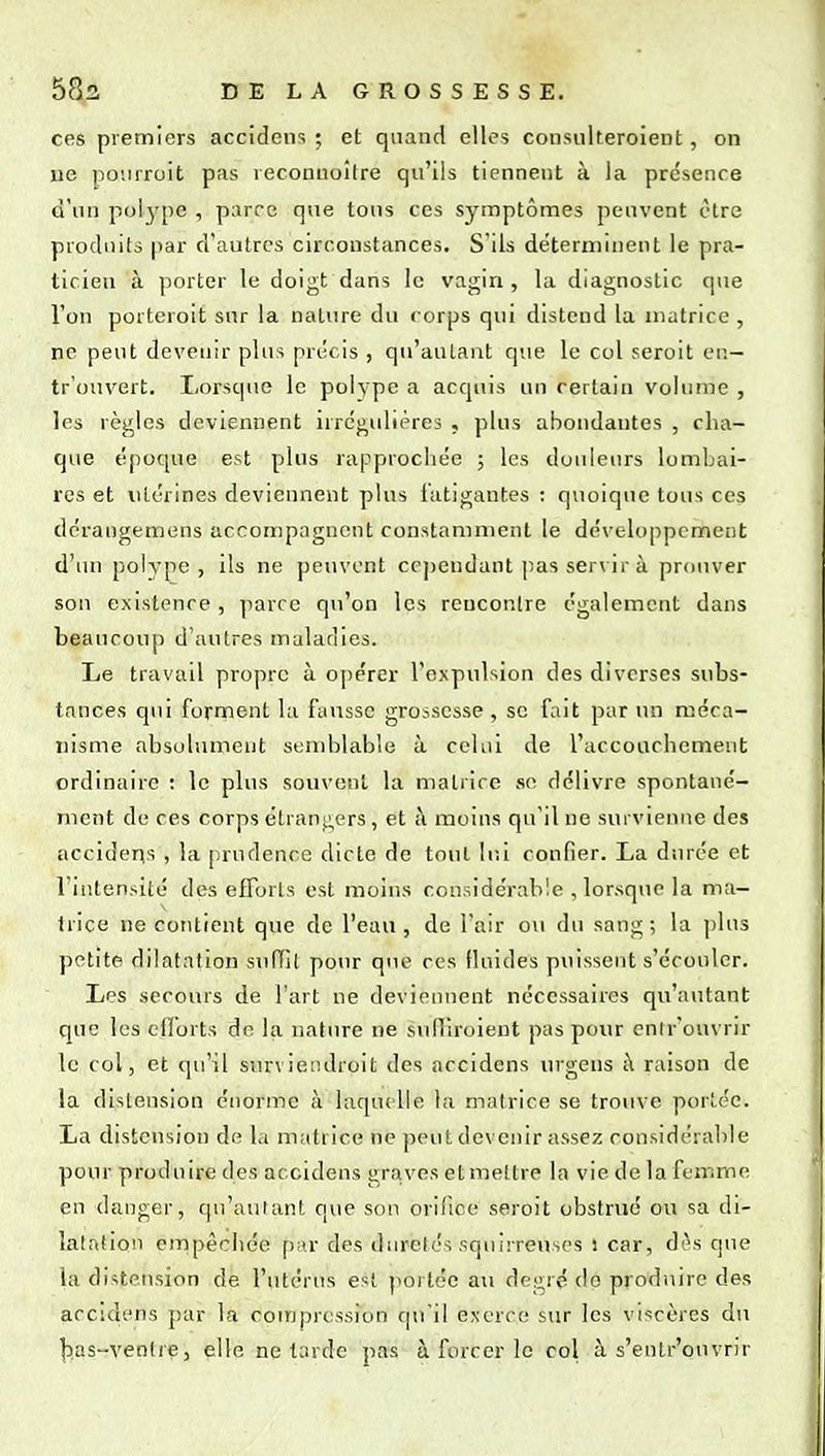 ces premiers accidens ; et quand elles consulteroient, on lie po'.irroit pas reconiioître qu'ils tiennent à la présence d'un polype , parre que tous ces symptômes peuvent être produits par d'autres circonstances. S'ils déterminent le pra- ticien à porter le doigt dans le vagin , la diagnostic que l'on porteroit sur la nature du corps qui distend la matrice , ne peut devenir plus précis , qu'autant que le col seroit en- tr'ouvert. Lorsque le polype a acquis un certain voliune , les règles deviennent irrégulières , pins abondantes , cha- que époque est plus rapprochée ; les douleurs lombai- res et utérines deviennent plus fatigantes ; quoique tous ces dérangemens accompagnent constamment le dé\'eli)ppcmciit d'un polype, ils ne peuvent cependant pas ser\ir à prouver son existence , ]iarcc qu'on les rencontre également dans beaucoup d'autres maladies. Le travail propre à opérer l'expulsion des diverses subs- tances qui forrnent la fausse grossesse , se fait par un méca- nisme absolument semblable à celui de l'accouchement ordinaire : le plus souvent la matrice se délivre spontané- ment de ces corps étrangers, et ;\ moins qu'il ne survienne des accidens , la [nudence dicte de tout lui confier. La durée et l'intensité des efforts est moins considérable , lorsque la ma- trice ne contient que de l'eau, de l'air ou du sang; la ])ln3 petite dilatation sufTil pour que ces fluides puissent s'écouler. Les secours de l'art ne deviennent nécessaires qu'autant que les efforts de la nature ne sulllroient pas pour cnir'onvrir le col, et qu'il snr\ ieiulroit des accidens urgens i\ raison de la distension énorme à laquelle la matrice se trouve portée. La distension de la matrice ne peut devenir assez considérable pour produire des accidens graves etmettre la vie de la femme en danger, qu'autant que son orifice seroit obstrué ou sa di- latation empêchée p-n- des durcies squirreuses ! car, diVs que la distension de l'utérus est portée au degré do produire des accidens jjar la conjprcssion cpi'il exerce sur les vi^icères du lias-venlre, elle ne tarde pas à forcer le col à s'entr'ouvrir