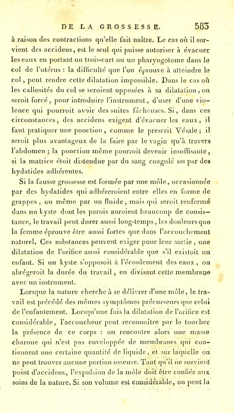 à raison des contractions qu'elle fait naître. Le cas où il sur- vient des accidens, est le seul qui puisse autoriser à évacuer les eaux en portant un trois-cart ou un pharyngotome dans le col de l'utdrus : la difficulté que l'on éprouve à atteindre le col, peut rendre cette dilatation impossible. Dans le cas oti les callosités du col se seroient opposées à sa dilatation , on seroit forcé, pour introduire l'instrument, d'user d'une vio- lence qui pourroit avoir des suites fâcheuses. Si, dans ces circonstances, des accidens exigent d'évacuer les eaux, il faut pratiquer une ponction , comme le prescrit Vésale ; il seroit plus avantageux de la faire par le vagin qu'à travers l'abdomen ; la ponction même pourroit devenir insuffisante, si la matrice étoit distendue par du sang coagule ou par des hydatides adhérentes. Si la fausse grossesse est formée par une môle, occasionnée par des hydatides qui adhéreroicnt entre elles en forme de grappes , ou môme par un fluide , mais qui seroit renfermé dans un kyste dont les parois auroient beaucoup de consis- tance, le travail peut durer aussi long-temps, les douleurs que la femme éprouve être aussi fortes que dans l'accouchement naturel. Ces substances peuvent exiger pour leur sortie , une dilatation de l'orifice aussi considérable que s'il existoit un enfant. Si un kyste s'opposoit à l'écoulement des eaux , on abrégeroit la durée du travail, eu divisant cette membratje avec un instrument. Lorsque la nature cherche à se délivrer d'une môle, le tra- vail est précédé des mêmes symptômes précurseurs que celui de l'enfantement. Lorsqu'une fois la dilatation de l'orifice est considérable, l'accoucheur peut reconnoître par le toucher la présence de ce corps : on rencontre alors une masse charnue qui n'est pas enveloppée de membranes qui con- tiennent une certaine quantité de liquide, et sur laquelle on ne peut trouver aucune portion osseuse. Tant qu'il ne survient point d'accidens, l'expulsion de la môle doit être confiée aux soins de la nature. Si son volume est considérable, on peut la