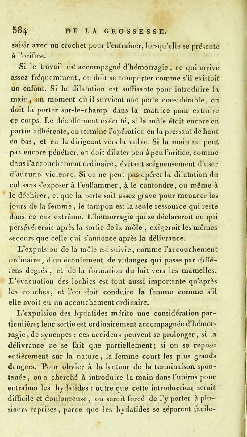 saisir avor un crochet pour l'entraîner, lorsqu'elle se présente à rorifice. Si le travail est acrompcgne' d'hémorragie, re qui arrive assez fre'qiiemmcnt, on doit se comporter comme s'il e.xistoit un enfant. Si la dilatation est sniïisante ponr introduire la main, an moment où il survient une perte considérable, on doit la porter sur-le-champ dans la matrice pour extraire ce corps. Le décollement exécuté, si la mole étoit encore eu partie adhérente, on termine l'opération en la pressant de haut en bas, et en la dirigeant vers la vulve. Si la main ne peut pas encore pénétrer, on doit dilater peu àpeu l'orifice, comme dans l'accouchement ordinaire, évitant soigneusement d'\iscr d'aucune violence. Si on ne peut pas opérer la dilatation du col sans s'exposer à l'enflammer, à le contondre, ou même à le déchirer, et que la perle soit assez grave pour menacer les jours de la femme, le tampon est la seule ressource qui reste dans ce cas extrême. L'hémorragie qui se déclareroit ou qui persévéreroit après la sortie de la rnôle , exigcroit les mêmes secours que celle qui s'annonce après la délivrance. L'expulsion de la môle est suivie, comme l'accouchement ordinaire , d'un écoulement de vidanges qui passe par dilTé- rcns degrés , et de la foruiution du lait vers les mamelles. L'évacuation des lochies est tout aussi importante qu'après les couches, et l'on doit conduire la femme comme s'il elle avoit eu un accouchement ordinaire. L'expulsion des hydatides mérite une considération par- ticulière; leur sortie est ordinairement accompagnée d'hémor- ragie , de syncopes : ces accidens peuvent se prolonger , si la délivrance ne se fait que partiellement; si on se repose entièrement sur la nature, la femme court les plus grands dangers. Pour obvier à la lenteur de la terminaison spon- tanée, on a cherché à introduire la main dans l'utérus pour entraîner les hvdatides : outre que cette introduction seroit difficile et douloureuse, on seroit forcé de l'y porter à plu- sieurs reprises, parce que les hydatides se séparent facile-
