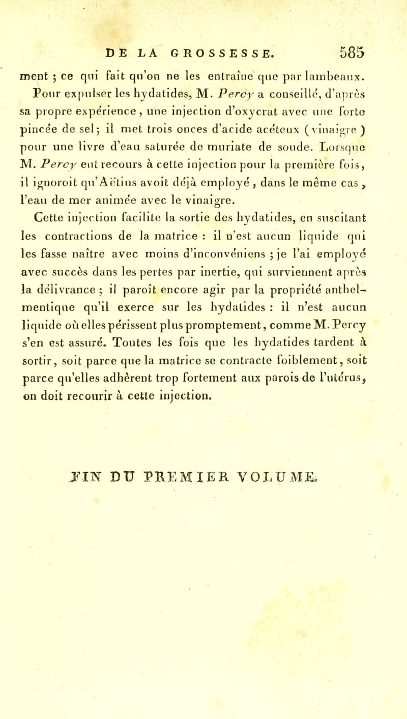 ment ; ce qui fait qu'on ne les entraîne que par lambeaux. Pour expulser les hvdatides, M. Percy a conseillé, d'après sa propre expérience, une injection d'oxycrat avec une forte pincée de sel; il met trois onces d'acide acéteux (vinait^re ) pour une livre d'eau saturée de muriate de soude. Lorsque M. Percy eut recours à cette injection pour la première fois, il i^noroit qn'Aetius avoit déjà employé , dans le même cas , l'eau de mer animée avec le vinaigre. Cette injection facilite la sortie des hydatides, en suscitant les contractions de la matrice : il n'est aucun liquide qui les fasse naître avec moms d'inconvéniens ; je l'ai employé avec succès dans les pertes par inertie, qui surviennent après la délivrance ; il paroît encore agir par la propriété anthel- mentique qu'il exerce sur les hydatides : il n'est aucun liquide où elles périssent plus promptement, comme M. Percy s'en est assuré. Toutes les fois que les hydatides tardent à sortir, soit parce que la matrice se contracte foiblement, soit parce qu'elles adhèrent trop fortement aux parois de l'utérus, on doit recourir à cette injection. jm DU PHEMIER VOLUME.