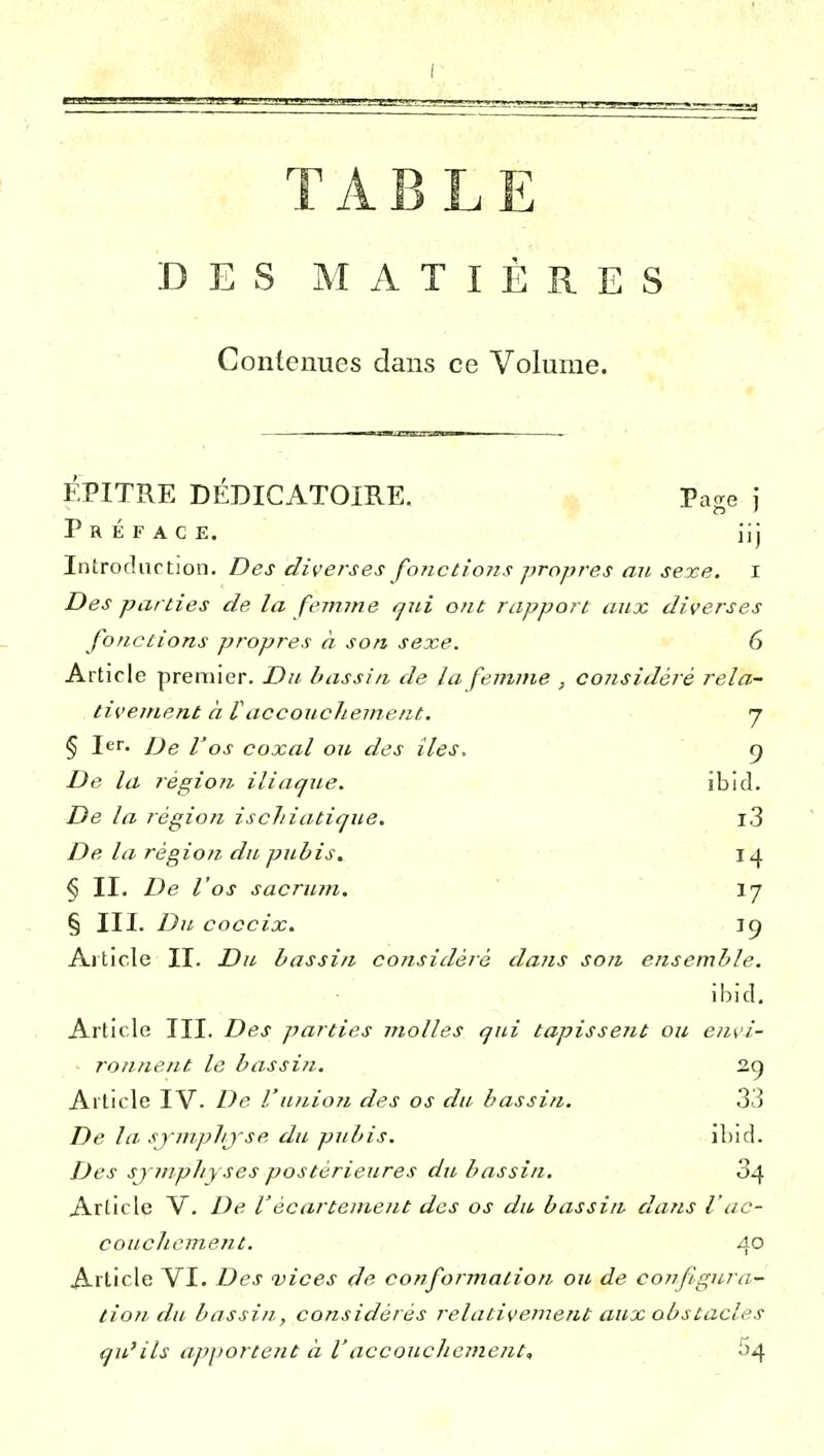 TABLE DES MATIÈRES Contenues dans ce Volume. EPITRE DÉDICATOIRE. Pa^e i Préface. iij Introdurtion. Des diverses fonctions propres an, sexe, i Des parties de la femme tjui ont rapport aux diverses fonctions propres à son sexe. 6 Article premier. Du bassin de la femme , considéré rela- tivement à raccouchement. j § 1er. De I'qs coxal ou des îles. g De la région iliaque. ibid. De la région ischiatique. l3 De la région du pubis. 14 § II. De l'os sacrum. I7 § III. Du coccix. 19 Aiticle II. Du bassin considéré dans son ensemble. ibîd. Article III. Des parties molles qui tapissent ou envi- ronnent le bassin. 2g Article IV. De Vunion des os du bassin. 33 De la. sjmplij'se du pubis. ibid. Des sj-mpliyses postérieures du bassin, 34 Article V. De l'écartement des os du bassin dans V ac- couchement. 4° Article VI. Des vices de conformation ou de conflgura- tiondu bassin, considérés relativement aux obstacles qu'ils apporte?it à l'accouchejnent, 'o^