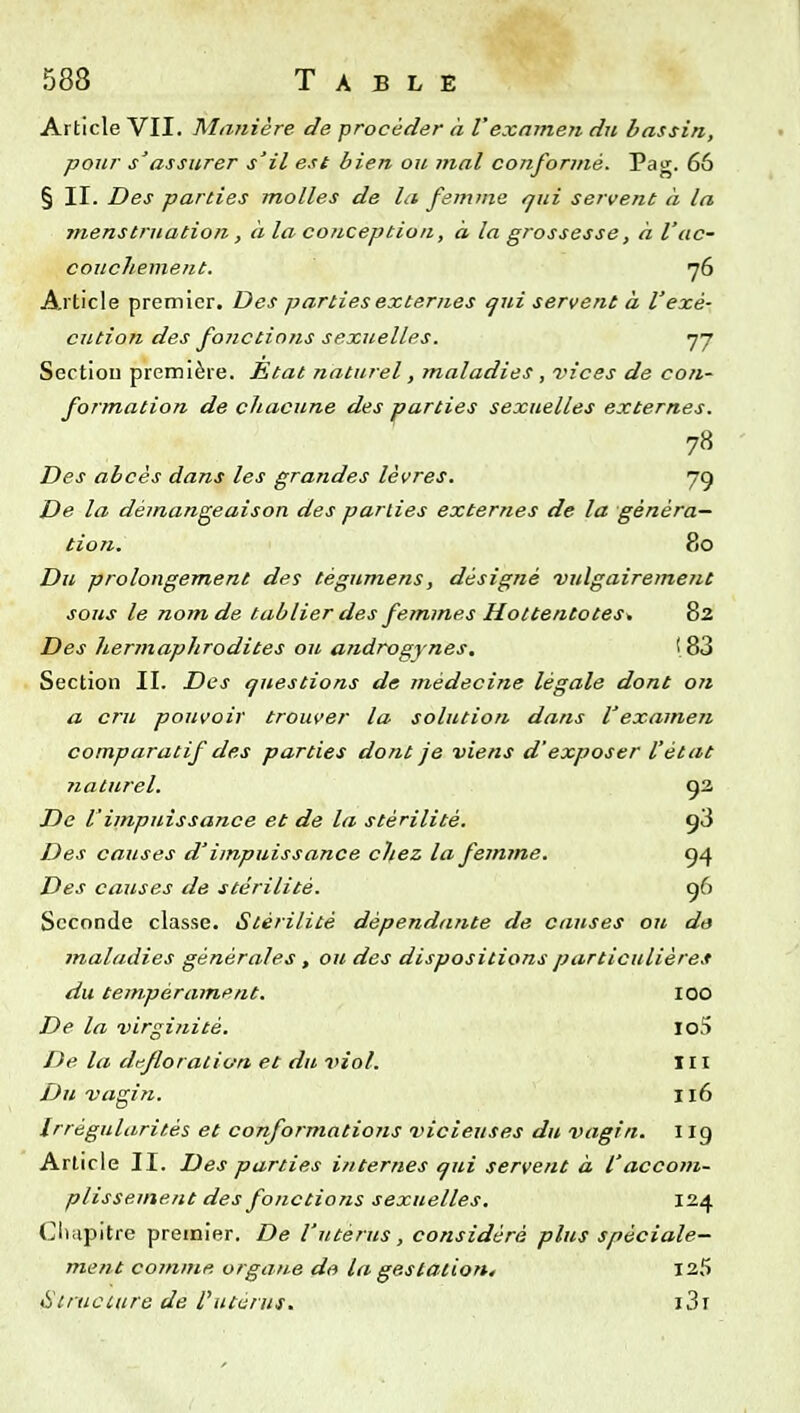 Article VII. Manière de procéder à l'examen du bassin, pour s'assurer s'il est bien ou mal conformé. Pag. 66 § II. Des parties molles de la femme qui servent à la menstruation, à la conception, à la grossesse, à l'ac- couchement, yô Article premier. Des parties externes qui servent à l'exé- cution des fonctions sexuelles. 77 Section première. Etat naturel, maladies , vices de con- formation de chacune des parties sexuelles externes. Des abcès dans les grandes lèvres. 79 De la démangeaison des parties externes de la généra- tion. 80 Du prolongement des tégumens, désigné vulgairetnent sous le nom de tablier des femmes Hottentotes* 82 Des hermaphrodites ou, androgynes. 183 Section II. Des questions de médecine légale dont ojt a cru pouvoir trouver la solution dans l'examen comparatif des parties dont je viens d'exposer l'état ?iaturel. 92 De l'impuissance et de la stérilité. 98 Des causes d'impuissance chez la femme. 94 Des causes de stérilité. 96 Seconde classe. Stérilité dépendante de causes oit da maladies générales, ou des dispositions particulières du tempérament. lOO De la virginité. Iof> De la défloration et du viol. m Du vagin. 116 Irrégularités et conformations vicieuses du vagin, i ig Article II. Des parties internes qui servent à l'accom- plissement des fonctions sexuelles. 124 Cliiipitre premier. De l'utérus, considéré plus spéciale- ment comme organe de la gestation, 125 6Uruciure de Vuterus. i3r