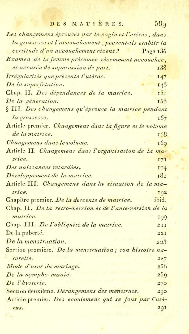 Les changemens éprouves par le vagi/i et l'utérus, dans la grossesse et l'accoucJiemeat, peuvent-ils établir la certitude d'u?i accouchement récent ? Page j36 £i ca/nen de la femme présumée récemm,ent accouchée, et accusée de suppression de part. i38 Irrégularités t^ue présente l'utérus. 147 De la superjetalion. 148 Cliap. II. Des dépendances de la matrice, l5r De la génération, r58 § III. Des changemens qu'éprouve la matrice pendant la grossesse. 167 Arti( le premier. Changemens dans la figure et le volume de la matrice. 168 Changemens dans le volume. i6g Article II. Changemens dans Vorganisation de la ma- trice. 171 Des naissances retardées, Développemefit de la matrice. 181 Article III. Changemens dans la situation de la ma- trice. ig2 Chapitre premier. De la descente de matrice. il)id. Chap. II. De la rétro-version et de Vanté-version de la matrice. ic^g Chap. III. De Voblitjuitè de la matrice. 2II De la puberté. 221 De la menstruation. 223 Section ])remière. De la menstruation ; son histoire na- turelle. 227 Mode d'user du mariage, 256 De la nympho-munie. 259 De V hystérie. 270 Section deuxième. Dérangemens des menstrues. 2go Article premier. Des écoulemens cjui se font par l'uté- rus. 291