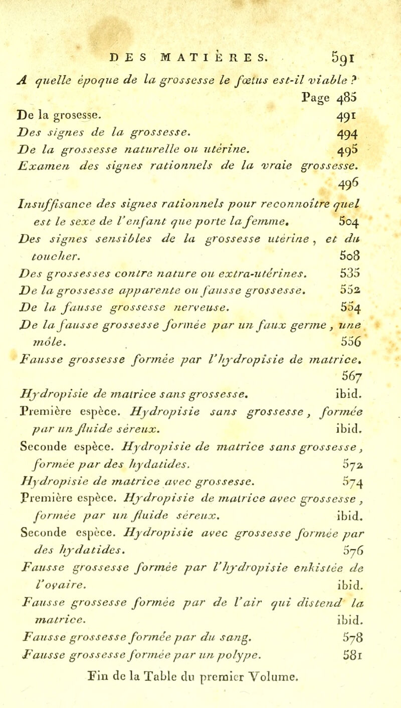 A quelle époque de la grossesse le fœtus est-il viable ? Page 485 De la grosesse. 451 Des signes de la grossesse. 494 De la grossesse naturelle ou utérine, 4^5 Examen des signes rationnels de la vraie grossesse. 49^ Insuffisance des signes rationnels pour reconiioître quel est le sexe de V enfant que porte la femme, 604 Des signes se?isibles de la grossesse utérine, et dit toucher. 5o8 Des grossesses contra nature ou extra-utérines. 535 De la grossesse apparente ou fausse grossesse. 552 De la fausse grossesse nerveuse. 554 De la fausse grossesse formée par un faux germe , une viole. 556 Fausse grossesse formée par l'hjdropisie de matrice, 567 Hjdropisie de matrice sans grossesse, ibid. Première espèce. Hjdropisie sans grossesse, formée par un fluide séreux. ibid. Seconde espèce. Hydropisie de matrice sans grossesse, formée par des hydatides. Sjz Hydropisie de matrice avec grossesse. 574 Première espèce. Hjdropisie de inatrice avec grossesse , formée par un fluide séreux. ibid. Seconde espèce. Hydropisie avec grossesse formée par des hjdatides. 576 Fausse grossesse formée par VJijdropisie enliistée de l'ovaire. ibid. Fausse grossesse formée par de V air qui distend la matrice. ibid. Fausse grossesse formée par du sang, 578 Fausse grossesse formée par un polype. 58l rin de la Table du premier Volume,