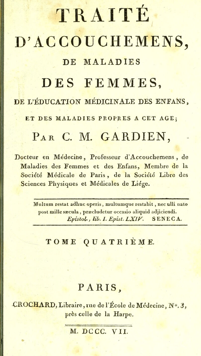 D'ACCOUCHEMENS, DE MALADIES DES FEMMES, DE L'ÉDUCATION MÉDICINALE DES EN FANS, ET DES MALADIES PROPRES A CET AGE; Par G M. GARDIEN, - Docteur en Médecine, Professeur d'Accouchemens , de Maladies des Femmes et des Enfans, Membre de la Société Médicale de Paris , de la Société Libre des Sciences Physiques et Médicales de Liège. Multum restât adhuc operis, multumcjue restabit, nec ulli nato post mille ssecula, prœcludetur occasio aliquid adjiciendi. Epis toi., lib. I. Epis t. LXIV. SENECA, TOME QUATRIÈME. PARIS, CROCHARD, Libraire, rue de l'École de Médecine, N°.3, près celle de la Harpe.