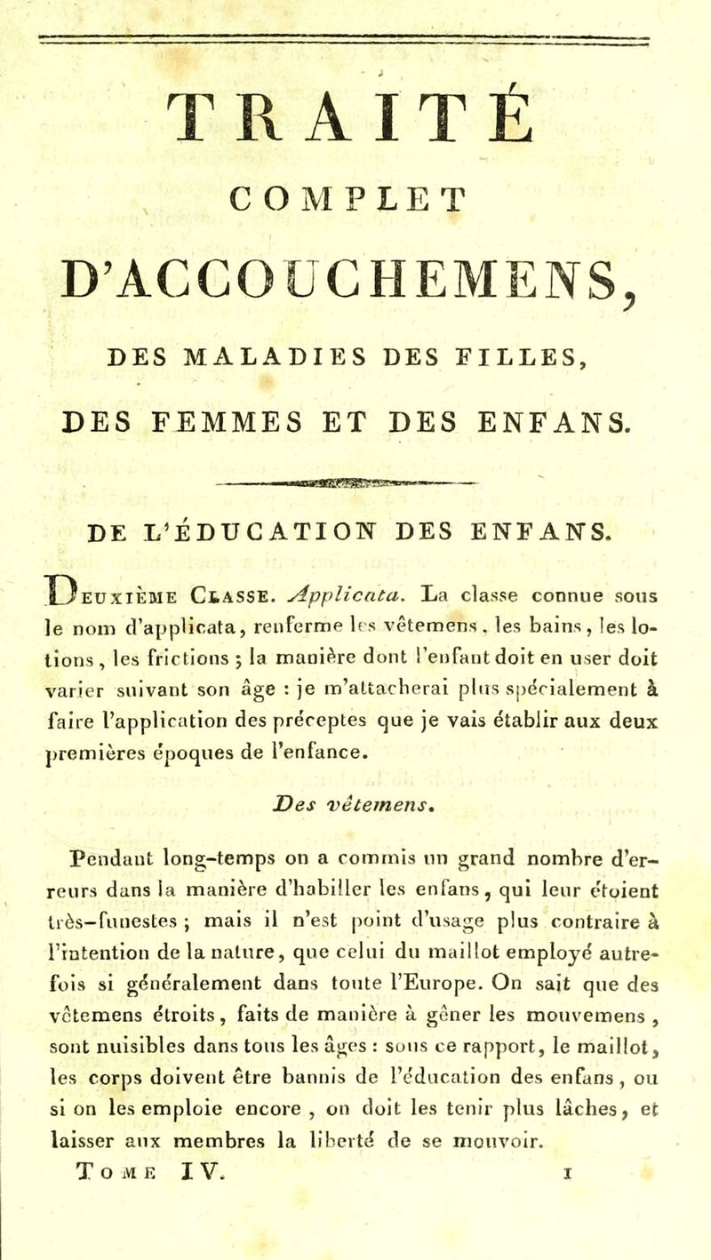 COMPLET D'ACCOUCHEMENS, DES MALADIES DES FILLES, DES FEMMES ET DES ENFANS. ■■nrurnr m.— DE L'ÉDUCATION DES ENFANS. D EUXIÈME ClASSE. Applicata. La classe connue sous le nom d'applicata, renferme les vêtemens. les bains, les lo- tions , les frictions ; la manière dont l'enfant doit en user doit varier suivant son âge : je m'attacherai plus spécialement à faire l'application des préceptes que je vais établir aux deux premières époques de l'enfance. Des vêtemens. Pendant long-temps on a commis un grand nombre d'er- reurs dans la manière d'habiller les enfans, qui leur étoient très-funestes ; mais il n'est point d'usage plus contraire à l'intention de la nature, que celui du maillot employé autre- fois si généralement dans toute l'Europe. On sait que des vêtemens étroits, faits de manière à gêner les mouvemens , sont nuisibles dans tous les âges : sous ce rapport, le maillot, les corps doivent être bannis de l'éducation des enfans, ou si on les emploie encore , on doit les tenir plus lâches, et laisser aux membres la liberté de se mouvoir.
